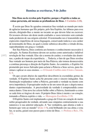 Ilumina as escrituras, 9 de Julho

           Mas Deus no-lo revelou pelo Espírito; porque o Espírito a todas as
         coisas perscruta, até mesmo as profundezas de Deus. 1 Coríntios 2:10.

            É assim que Deus Se agradou comunicar Sua verdade ao mundo por meio
        de agências humanas que Ele próprio, pelo Seu Espírito, faz idôneas para essa
        missão, dirigindo-lhes a mente no tocante ao que devem falar ou escrever.
        Os tesouros divinos são deste modo conﬁados a vasos terrestres sem contudo
        nada perderem de sua origem celestial. O testemunho nos é transmitido nas
        expressões imperfeitas de nossa linguagem, conservando todavia o seu caráter
        de testemunho de Deus, no qual o crente submisso descobre a virtude divina,
        superabundante em graça e verdade.
            Em Sua Palavra, Deus conferiu aos homens o conhecimento necessário à
        salvação. As Santas Escrituras devem ser aceitas como autorizada e infalível
[197]   revelação de Sua vontade. Elas são a norma do caráter, o revelador das doutri-
        nas, a pedra de toque da experiência. ... Todavia, o fato de que Deus revelou
        Sua vontade aos homens por meio de Sua Palavra, não tornou desnecessária
        a contínua presença e direção do Espírito Santo. Ao contrário, o Espírito foi
        prometido por nosso Salvador para aclarar a Palavra a Seus servos, para ilu-
        minar e aplicar os seus ensinos. — O Grande Conﬂito entre Cristo e Satanás,
        8, 9.
            Os que cavam abaixo da superfície descobrem às escondidas gemas da
        verdade. O Espírito Santo acha-Se presente com o sincero indagador. Sua
        iluminação resplandece sobre a Palavra, gravando a verdade na mente com
        nova importância. O pesquisador enche-se de um senso de paz e alegria nunca
        dantes experimentadas. A preciosidade da verdade é compreendida como
        nunca dantes. Uma nova luz celeste brilhe sobre a Palavra, iluminando-a como
        se cada letra se tingisse de ouro. O próprio Deus falou à mente e ao coração,
        tornando a Palavra espírito e vida. — Mensagens Escolhidas 2:39.
            O Espírito Santo está implantando a graça de Cristo no coração de muito
        nobre pesquisador da verdade, ativando suas simpatias contrariamente a sua
        natureza e à sua anterior educação. A “luz verdadeira, que alumia a todo o
        homem que vem ao mundo” (João 1:9), está brilhando em sua alma; e esta
        luz, se aceita, guiará seus passos para o reino de Deus. — Profetas e Reis, 376,
        377.




                                             202
 