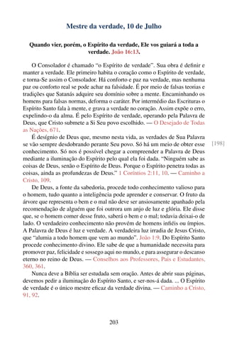 Mestre da verdade, 10 de Julho

  Quando vier, porém, o Espírito da verdade, Ele vos guiará a toda a
                        verdade. João 16:13.

    O Consolador é chamado “o Espírito de verdade”. Sua obra é deﬁnir e
manter a verdade. Ele primeiro habita o coração como o Espírito de verdade,
e torna-Se assim o Consolador. Há conforto e paz na verdade, mas nenhuma
paz ou conforto real se pode achar na falsidade. É por meio de falsas teorias e
tradições que Satanás adquire seu domínio sobre a mente. Encaminhando os
homens para falsas normas, deforma o caráter. Por intermédio das Escrituras o
Espírito Santo fala à mente, e grava a verdade no coração. Assim expõe o erro,
expelindo-o da alma. É pelo Espírito de verdade, operando pela Palavra de
Deus, que Cristo submete a Si Seu povo escolhido. — O Desejado de Todas
as Nações, 671.
    É desígnio de Deus que, mesmo nesta vida, as verdades de Sua Palavra
se vão sempre desdobrando perante Seu povo. Só há um meio de obter esse           [198]
conhecimento. Só nos é possível chegar a compreender a Palavra de Deus
mediante a iluminação do Espírito pelo qual ela foi dada. “Ninguém sabe as
coisas de Deus, senão o Espírito de Deus. Porque o Espírito penetra todas as
coisas, ainda as profundezas de Deus.” 1 Coríntios 2:11, 10. — Caminho a
Cristo, 109.
    De Deus, a fonte da sabedoria, procede todo conhecimento valioso para
o homem, tudo quanto a inteligência pode aprender e conservar. O fruto da
árvore que representa o bem e o mal não deve ser ansiosamente apanhado pela
recomendação de alguém que foi outrora um anjo de luz e glória. Ele disse
que, se o homem comer desse fruto, saberá o bem e o mal; todavia deixai-o de
lado. O verdadeiro conhecimento não provém de homens inﬁéis ou ímpios.
A Palavra de Deus é luz e verdade. A verdadeira luz irradia de Jesus Cristo,
que “alumia a todo homem que vem ao mundo”. João 1:9. Do Espírito Santo
procede conhecimento divino. Ele sabe de que a humanidade necessita para
promover paz, felicidade e sossego aqui no mundo, e para assegurar o descanso
eterno no reino de Deus. — Conselhos aos Professores, Pais e Estudantes,
360, 361.
    Nunca deve a Bíblia ser estudada sem oração. Antes de abrir suas páginas,
devemos pedir a iluminação do Espírito Santo, e ser-nos-á dada. ... O Espírito
de verdade é o único mestre eﬁcaz da verdade divina. — Caminho a Cristo,
91, 92.



                                     203
 