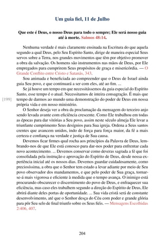 Um guia ﬁel, 11 de Julho

         Que este é Deus, o nosso Deus para todo o sempre; Ele será nosso guia
                               até à morte. Salmos 48:14.

            Nenhuma verdade é mais claramente ensinada na Escritura do que aquela
        segundo a qual Deus, pelo Seu Espírito Santo, dirige de maneira especial Seus
        servos sobre a Terra, nos grandes movimentos que têm por objetivo promover
        a obra da salvação. Os homens são instrumentos nas mãos de Deus, por Ele
        empregados para cumprirem Seus propósitos de graça e misericórdia. — O
        Grande Conﬂito entre Cristo e Satanás, 343.
            Sou animada e beneﬁciada ao compreender que o Deus de Israel ainda
        guia Seu povo, e que continuará a ser com eles, até ao ﬁm. ...
            Se já houve um tempo em que necessitássemos da guia especial do Espírito
        Santo, esse tempo é o atual. Necessitamos de inteira consagração. É mais que
[199]   tempo de darmos ao mundo uma demonstração do poder de Deus em nossa
        própria vida e em nosso ministério.
            O Senhor deseja ver a obra da proclamação da mensagem do terceiro anjo
        sendo levada avante com eﬁciência crescente. Como Ele trabalhou em todas
        as épocas para dar vitórias a Seu povo, assim neste século almeja Ele levar a
        triunfante cumprimento Seus desígnios para Sua igreja. Ordena a Seus santos
        crentes que avancem unidos, indo de força para força maior, da fé a mais
        certeza e conﬁança na verdade e justiça de Sua causa.
            Devemos ﬁcar ﬁrmes qual rocha aos princípios da Palavra de Deus, lem-
        brando-nos de que Ele está conosco para dar-nos poder para enfrentar cada
        novo acontecimento. ... Devemos conservar como deveras sagrada a fé que foi
        consolidada pela instrução e aprovação do Espírito de Deus, desde nossa ex-
        periência inicial até os nossos dias. Devemos guardar cuidadosamente, como
        preciosíssima, a obra que o Senhor tem estado a levar adiante por meio de Seu
        povo observador dos mandamentos, e que pelo poder de Sua graça, tornar-
        se-á mais vigorosa e eﬁciente à medida que o tempo avança. O inimigo está
        procurando obscurecer o discernimento do povo de Deus, e enfraquecer sua
        eﬁciência, mas caso eles trabalhem segundo a direção do Espírito de Deus, Ele
        abrirá diante deles portas de oportunidade. ... Sua vida cristã será de constante
        desenvolvimento, até que o Senhor desça do Céu com poder e grande glória
        para pôr Seu selo de ﬁnal triunfo sobre os Seus ﬁéis. — Mensagens Escolhidas
        2:406, 407.




                                              204
 