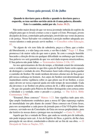 Nosso guia pessoal, 12 de Julho

    Quando te desviares para a direita e quando te desviares para a
  esquerda, os teus ouvidos ouvirão atrás de ti uma palavra, dizendo:
             Este é o caminho, andai por ele. Isaías 30:21.

     Não tenho maior desejo do que ver nossa juventude imbuída do espírito da
religião pura que os levará a tomar a cruz e seguir a Cristo. Prossegui, jovens
discípulos de Jesus, controlados pelo princípio, envolvidos nas vestes de pureza
e de justiça. Vosso Salvador vos conduzirá à posição melhor adequada aos
vossos talentos e onde possais servir melhor. — Conselhos sobre Educação,
97.
     “Se algum de vós tem falta de sabedoria, peça-a a Deus, que a todos
dá liberalmente, e o não lança em rosto, e ser-lhe-á dada.” Tiago 1:5. Essa        [200]
promessa é de maior valia do que ouro e prata. Se com o coração humilde
buscardes a direção divina em qualquer diﬁculdade ou embaraço que tiverdes,
Sua palavra vos será garantida de que vos será dada resposta misericordiosa.
E Sua palavra não pode falhar. — Testemunhos Seletos 2:136, 137.
     Ao nos aproximarmos do ﬁm do tempo, a falsidade estará tão misturada
com a verdade, que somente os que têm a guia do Espírito Santo serão capazes
de distinguir a verdade do erro. Precisamos fazer todo esforço para guardar
o caminho do Senhor. De modo nenhum devemos afastar-nos de Sua guia e
pôr nossa conﬁança no homem. Aos anjos do Senhor está determinado que
mantenham estrita vigilância sobre os que põem sua fé no Senhor, e esses
anjos devem ser nossa especial ajuda em todo tempo de necessidade. Cada
dia devemos ir ao Senhor em plena certeza de fé, e dEle esperar sabedoria.
... Os que são guiados pela Palavra do Senhor distinguirão com certeza entre
a falsidade e a verdade, entre o pecado e a justiça. — The S.D.A. Bible
Commentary 7:907.
     “Emanuel, Deus conosco.” Mateus 1:23. Isto signiﬁca tudo para nós.
Que amplo fundamento estabelece para a nossa fé! Que esperança repleta
de imortalidade isto põe diante do crente! Deus conosco em Cristo Jesus,
para nos acompanhar a cada passo da jornada para o Céu! O Espírito Santo
conosco, servindo-nos de Consolador, de Guia em nossas perplexidades, para
dar lenitivo às nossas dores e proteger-nos na tentação! — Carta 31, 1892.
     Aquele que faz a vontade de Deus, que anda na vereda por ele indicada,
não pode tropeçar nem cair. A luz do Espírito de Deus, a guiá-lo, dá-lhe clara
percepção de seu dever, conduzindo-o direito até ao ﬁm de sua obra. — O
Desejado de Todas as Nações, 527.


                                     205
 