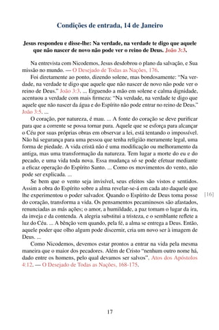 Condições de entrada, 14 de Janeiro

Jesus respondeu e disse-lhe: Na verdade, na verdade te digo que aquele
    que não nascer de novo não pode ver o reino de Deus. João 3:3.

    Na entrevista com Nicodemos, Jesus desdobrou o plano da salvação, e Sua
missão no mundo. — O Desejado de Todas as Nações, 176.
    Foi diretamente ao ponto, dizendo solene, mas bondosamente: “Na ver-
dade, na verdade te digo que aquele que não nascer de novo não pode ver o
reino de Deus.” João 3:3. ... Erguendo a mão em solene e calma dignidade,
acentuou a verdade com mais ﬁrmeza: “Na verdade, na verdade te digo que
aquele que não nascer da água e do Espírito não pode entrar no reino de Deus.”
João 3:5. ...
    O coração, por natureza, é mau. ... A fonte do coração se deve puriﬁcar
para que a corrente se possa tornar pura. Aquele que se esforça para alcançar
o Céu por suas próprias obras em observar a lei, está tentando o impossível.
Não há segurança para uma pessoa que tenha religião meramente legal, uma
forma de piedade. A vida cristã não é uma modiﬁcação ou melhoramento da
antiga, mas uma transformação da natureza. Tem lugar a morte do eu e do
pecado, e uma vida toda nova. Essa mudança só se pode efetuar mediante
a eﬁcaz operação do Espírito Santo. ... Como os movimentos do vento, não
pode ser explicada. ...
    Se bem que o vento seja invisível, seus efeitos são vistos e sentidos.
Assim a obra do Espírito sobre a alma revelar-se-á em cada ato daquele que
lhe experimentou o poder salvador. Quando o Espírito de Deus toma posse           [16]
do coração, transforma a vida. Os pensamentos pecaminosos são afastados,
renunciadas as más ações; o amor, a humildade, a paz tomam o lugar da ira,
da inveja e da contenda. A alegria substitui a tristeza, e o semblante reﬂete a
luz do Céu. ... A bênção vem quando, pela fé, a alma se entrega a Deus. Então,
aquele poder que olho algum pode discernir, cria um novo ser à imagem de
Deus. ...
    Como Nicodemos, devemos estar prontos a entrar na vida pela mesma
maneira que o maior dos pecadores. Além de Cristo “nenhum outro nome há,
dado entre os homens, pelo qual devamos ser salvos”. Atos dos Apóstolos
4:12. — O Desejado de Todas as Nações, 168-175.




                                      17
 