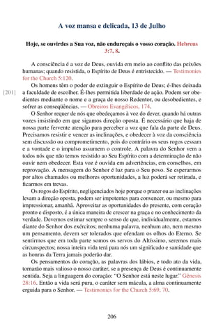 A voz mansa e delicada, 13 de Julho

         Hoje, se ouvirdes a Sua voz, não endureçais o vosso coração. Hebreus
                                         3:7, 8.

            A consciência é a voz de Deus, ouvida em meio ao conﬂito das peixões
        humanas; quando resistida, o Espírito de Deus é entristecido. — Testimonies
        for the Church 5:120.
            Os homens têm o poder de extinguir o Espírito de Deus; é-lhes deixada
[201]   a faculdade de escolher. É-lhes permitida liberdade de ação. Podem ser obe-
        dientes mediante o nome e a graça de nosso Redentor, ou desobedientes, e
        sofrer as conseqüências. — Obreiros Evangélicos, 174.
            O Senhor requer de nós que obedeçamos à voz do dever, quando há outras
        vozes insistindo em que sigamos direção oposta. É necessário que haja de
        nossa parte fervente atenção para perceber a voz que fala da parte de Deus.
        Precisamos resistir e vencer as inclinações, e obedecer à voz da consciência
        sem discussão ou comprometimento, pois do contrário os seus rogos cessam
        e a vontade e o impulso assumem o controle. A palavra do Senhor vem a
        todos nós que não temos resistido ao Seu Espírito com a determinação de não
        ouvir nem obedecer. Esta voz é ouvida em advertências, em conselhos, em
        reprovação. A mensagem do Senhor é luz para o Seu povo. Se esperarmos
        por altos chamados ou melhores oportunidades, a luz poderá ser retirada, e
        ﬁcarmos em trevas.
            Os rogos do Espírito, negligenciados hoje porque o prazer ou as inclinações
        levam a direção oposta, podem ser impotentes para convencer, ou mesmo para
        impressionar, amanhã. Aproveitar as oportunidades do presente, com coração
        pronto e disposto, é a única maneira de crescer na graça e no conhecimento da
        verdade. Devemos estimar sempre o senso de que, individualmente, estamos
        diante do Senhor dos exércitos; nenhuma palavra, nenhum ato, nem mesmo
        um pensamento, devem ser tolerados que ofendam os olhos do Eterno. Se
        sentirmos que em toda parte somos os servos do Altíssimo, seremos mais
        circunspectos; nossa inteira vida terá para nós um signiﬁcado e santidade que
        as honras da Terra jamais poderão dar.
            Os pensamentos do coração, as palavras dos lábios, e todo ato da vida,
        tornarão mais valioso o nosso caráter, se a presença de Deus é continuamente
        sentida. Seja a linguagem do coração: “O Senhor está neste lugar.” Gênesis
        28:16. Então a vida será pura, o caráter sem mácula, a alma continuamente
        erguida para o Senhor. — Testimonies for the Church 5:69, 70.



                                             206
 