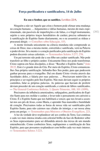 Força puriﬁcadora e santiﬁcadora, 14 de Julho

             Eu sou o Senhor, que os santiﬁco. Levítico 22:9.

    Ninguém a não ser Aquele que criou o homem pode efetuar uma mudança
no coração humano. ... Julgamentos e idéias humanas, mesmo do mais expe-
rimentado, são passíveis de imperfeições e de faltas, e o frágil instrumento,     [202]
sujeito a seus próprios traços hereditários de caráter, precisa submeter-se
à santiﬁcação do Espírito Santo diariamente, ou o eu assumirá as rédeas e
procurará dirigir. — Conselhos sobre Educação, 153.
    A mente treinada unicamente na ciência mundana não compreende as
coisas de Deus; mas a mesma mente, convertida e santiﬁcada, verá na Palavra
o poder divino. Só a mente e o coração puriﬁcados pela santiﬁcação do Espírito
podem discernir coisas celestiais. — Testemunhos Seletos 3:277, 278.
    Um pai terrestre não pode dar a seu ﬁlho um caráter santiﬁcado. Não pode
transferir ao ﬁlho o próprio caráter. Unicamente Deus nos pode transformar.
Cristo soprou em Seus discípulos, e disse: “Recebei o Espírito Santo.” João
20:22. Este é o grande dom do Céu. Por meio do Espírito, Cristo comunicou-
lhes Sua própria santiﬁcação. Infundiu-lhes Seu poder, para que pudessem
ganhar pessoas para o evangelho. Daí em diante Cristo viveria através das
faculdades deles, e falaria por suas palavras. ... Precisavam nutrir-Lhe os
princípios e ser regidos pelo Seu Espírito. Não mais deviam seguir os próprios
caminhos, falar as próprias palavras. As palavras que haviam de proferir
deviam proceder de um coração santiﬁcado, e caírem de lábios santiﬁcados.
— The General Conference Bulletin, 3, Quarto Trimestre, 100, 101 (1899).
    Precisamos da inﬂuência amenizadora, subjugadora, puriﬁcadora do Espí-
rito Santo para nos moldar o caráter, e levar todo o pensamento em cativeiro a
Cristo. É o Espírito Santo que nos habilitará a vencer, que nos levará a assen-
tar-nos aos pés de Jesus, como Maria, e aprender Sua mansidão e humildade
de coração. Precisamos todas as horas de nossa vida ser santiﬁcados pelo
Espírito Santo, para não cairmos nas ciladas do inimigo, e ser nossa alma
posta em perigo. — Testemunhos para Ministros e Obreiros Evangélicos, 223.
    A luz da verdade deve resplandecer até aos conﬁns da Terra. Luz contínua
e cada vez mais intensa irradia com celestial brilho da face do Redentor sobre
os Seus representantes para ser difundida através das trevas de um mundo
entenebrecido. Como coobreiros Seus, supliquemos a santiﬁcação do Seu
Espírito, para que possamos resplandecer com brilho cada vez mais intenso.
— Testemunhos Seletos 3:223.



                                     207
 