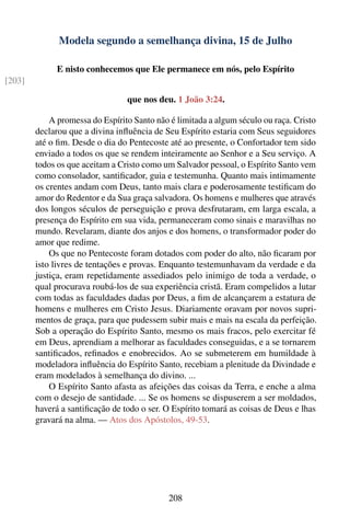 Modela segundo a semelhança divina, 15 de Julho

             E nisto conhecemos que Ele permanece em nós, pelo Espírito
[203]

                                 que nos deu. 1 João 3:24.

            A promessa do Espírito Santo não é limitada a algum século ou raça. Cristo
        declarou que a divina inﬂuência de Seu Espírito estaria com Seus seguidores
        até o ﬁm. Desde o dia do Pentecoste até ao presente, o Confortador tem sido
        enviado a todos os que se rendem inteiramente ao Senhor e a Seu serviço. A
        todos os que aceitam a Cristo como um Salvador pessoal, o Espírito Santo vem
        como consolador, santiﬁcador, guia e testemunha. Quanto mais intimamente
        os crentes andam com Deus, tanto mais clara e poderosamente testiﬁcam do
        amor do Redentor e da Sua graça salvadora. Os homens e mulheres que através
        dos longos séculos de perseguição e prova desfrutaram, em larga escala, a
        presença do Espírito em sua vida, permaneceram como sinais e maravilhas no
        mundo. Revelaram, diante dos anjos e dos homens, o transformador poder do
        amor que redime.
            Os que no Pentecoste foram dotados com poder do alto, não ﬁcaram por
        isto livres de tentações e provas. Enquanto testemunhavam da verdade e da
        justiça, eram repetidamente assediados pelo inimigo de toda a verdade, o
        qual procurava roubá-los de sua experiência cristã. Eram compelidos a lutar
        com todas as faculdades dadas por Deus, a ﬁm de alcançarem a estatura de
        homens e mulheres em Cristo Jesus. Diariamente oravam por novos supri-
        mentos de graça, para que pudessem subir mais e mais na escala da perfeição.
        Sob a operação do Espírito Santo, mesmo os mais fracos, pelo exercitar fé
        em Deus, aprendiam a melhorar as faculdades conseguidas, e a se tornarem
        santiﬁcados, reﬁnados e enobrecidos. Ao se submeterem em humildade à
        modeladora inﬂuência do Espírito Santo, recebiam a plenitude da Divindade e
        eram modelados à semelhança do divino. ...
            O Espírito Santo afasta as afeições das coisas da Terra, e enche a alma
        com o desejo de santidade. ... Se os homens se dispuserem a ser moldados,
        haverá a santiﬁcação de todo o ser. O Espírito tomará as coisas de Deus e lhas
        gravará na alma. — Atos dos Apóstolos, 49-53.




                                            208
 