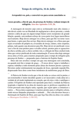 Tempo de refrigério, 16 de Julho

     Arrependei-vos, pois, e convertei-vos para serem cancelados os
                                                                                  [204]

vossos pecados, a ﬁm de que, da presença do Senhor, venham tempos de
                 refrigério. Atos dos Apóstolos 3:19, 20.

    A mensagem do terceiro anjo está-se avolumando num alto clamor, e
não deveis sentir-vos na liberdade de negligenciar o dever presente, e ainda
entreter a idéia de que em algum tempo futuro sereis recipientes de grande
bênção, quando, sem nenhum esforço de vossa parte tiver lugar maravilhoso
reavivamento. Hoje deveis entregar-vos a Deus, para que Ele vos torne vasos
para honra, e aptos para Seu serviço. Hoje deveis entregar-vos a Deus para que
sejais esvaziados do próprio eu, esvaziados de inveja, ciúmes, ruins suspeitas,
pelejas, tudo quanto seja desonroso para Ele. Hoje deveis ter puriﬁcado vosso
vaso a ﬁm de estar prontos para o orvalho celeste, prontos para os aguaceiros
da chuva serôdia; pois a chuva serôdia virá, e a bênção de Deus encherá toda
alma que estiver puriﬁcada de toda contaminação. É nossa obra hoje entregar
nossa alma a Cristo, para estarmos preparados para o tempo de refrigério pela
presença do Senhor — preparados para o batismo do Espírito Santo.
    Deus não nos revelou o tempo em que esta mensagem será concluída,
ou quando terá ﬁm o tempo de graça. ... É nosso dever vigiar e trabalhar e
esperar, trabalhar a todo momento pelas almas dos homens prestes a perecer.
Devemos andar continuamente nas pegadas de Jesus, operando segundo Ele,
dispensando Seus dons como bons mordomos da multiforme graça de Deus.
...
    A Palavra do Senhor revela que o ﬁm de todas as coisas está às portas, e
seu testemunho é muito decidido quanto a ser necessário a toda alma ter a
verdade de tal modo implantada no coração, que ela reja a vida e santiﬁque o
caráter. O Espírito do Senhor está operando para tirar a verdade da Palavra
inspirada e imprimi-la na alma de maneira que os professos seguidores de
Cristo possuam uma alegria santa, sagrada, que sejam aptos a comunicar a
outros. ... Nossa única segurança é estarmos prontos para o refrigério celeste,
tendo nossas lâmpadas preparadas e ardendo. ... Dia a dia devemos buscar a
iluminação do Espírito de Deus, para que faça Sua obra na alma e no caráter.
— Mensagens Escolhidas 1:190-192.




                                     209
 