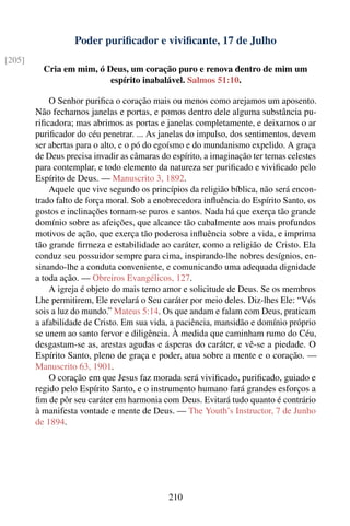 Poder puriﬁcador e viviﬁcante, 17 de Julho
[205]
          Cria em mim, ó Deus, um coração puro e renova dentro de mim um
                          espírito inabalável. Salmos 51:10.

            O Senhor puriﬁca o coração mais ou menos como arejamos um aposento.
        Não fechamos janelas e portas, e pomos dentro dele alguma substância pu-
        riﬁcadora; mas abrimos as portas e janelas completamente, e deixamos o ar
        puriﬁcador do céu penetrar. ... As janelas do impulso, dos sentimentos, devem
        ser abertas para o alto, e o pó do egoísmo e do mundanismo expelido. A graça
        de Deus precisa invadir as câmaras do espírito, a imaginação ter temas celestes
        para contemplar, e todo elemento da natureza ser puriﬁcado e viviﬁcado pelo
        Espírito de Deus. — Manuscrito 3, 1892.
            Aquele que vive segundo os princípios da religião bíblica, não será encon-
        trado falto de força moral. Sob a enobrecedora inﬂuência do Espírito Santo, os
        gostos e inclinações tornam-se puros e santos. Nada há que exerça tão grande
        domínio sobre as afeições, que alcance tão cabalmente aos mais profundos
        motivos de ação, que exerça tão poderosa inﬂuência sobre a vida, e imprima
        tão grande ﬁrmeza e estabilidade ao caráter, como a religião de Cristo. Ela
        conduz seu possuidor sempre para cima, inspirando-lhe nobres desígnios, en-
        sinando-lhe a conduta conveniente, e comunicando uma adequada dignidade
        a toda ação. — Obreiros Evangélicos, 127.
            A igreja é objeto do mais terno amor e solicitude de Deus. Se os membros
        Lhe permitirem, Ele revelará o Seu caráter por meio deles. Diz-lhes Ele: “Vós
        sois a luz do mundo.” Mateus 5:14. Os que andam e falam com Deus, praticam
        a afabilidade de Cristo. Em sua vida, a paciência, mansidão e domínio próprio
        se unem ao santo fervor e diligência. À medida que caminham rumo do Céu,
        desgastam-se as, arestas agudas e ásperas do caráter, e vê-se a piedade. O
        Espírito Santo, pleno de graça e poder, atua sobre a mente e o coração. —
        Manuscrito 63, 1901.
            O coração em que Jesus faz morada será viviﬁcado, puriﬁcado, guiado e
        regido pelo Espírito Santo, e o instrumento humano fará grandes esforços a
        ﬁm de pôr seu caráter em harmonia com Deus. Evitará tudo quanto é contrário
        à manifesta vontade e mente de Deus. — The Youth’s Instructor, 7 de Junho
        de 1894.




                                             210
 