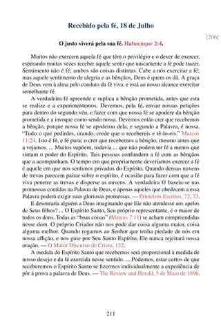 Recebido pela fé, 18 de Julho
                                                                                [206]
                O justo viverá pela sua fé. Habacuque 2:4.

    Muitos não exercem aquela fé que têm o privilégio e o dever de exercer,
esperando muitas vezes receber aquele sentir que unicamente a fé pode trazer.
Sentimento não é fé; ambos são coisas distintas. Cabe a nós exercitar a fé;
mas aquele sentimento de alegria e as bênçãos, Deus é quem os dá. A graça
de Deus vem à alma pelo conduto da fé viva, e está ao nosso alcance exercitar
semelhante fé.
    A verdadeira fé apreende e suplica a bênção prometida, antes que esta
se realize e a experimentemos. Devemos, pela fé, enviar nossas petições
para dentro do segundo véu, e fazer com que nossa fé se apodere da bênção
prometida e a invoque como sendo nossa. Devemos então crer que recebemos
a bênção, porque nossa fé se apoderou dela, e segundo a Palavra, é nossa.
“Tudo o que pedirdes, orando, crede que o recebereis e tê-lo-eis.” Marcos
11:24. Isto é fé, e fé pura; o crer que recebemos a bênção, mesmo antes que
a vejamos. ... Muitos supõem, todavia ... que não podem ter fé a menos que
sintam o poder do Espírito. Tais pessoas confundem a fé com as bênçãos
que a acompanham. O tempo em que propriamente deveríamos exercer a fé
é aquele em que nos sentimos privados do Espírito. Quando densas nuvens
de trevas parecem pairar sobre o espírito, é ocasião para fazer com que a fé
viva penetre as trevas e disperse as nuvens. A verdadeira fé baseia-se nas
promessas contidas na Palavra de Deus, e apenas aqueles que obedecem a essa
Palavra podem exigir suas gloriosas promessas. — Primeiros Escritos, 72, 73.
    E desonraria alguém a Deus imaginando que Ele não atendesse aos apelos
de Seus ﬁlhos? ... O Espírito Santo, Seu próprio representante, é o maior de
todos os dons. Todas as “boas coisas” (Mateus 7:11) se acham compreendidas
nesse dom. O próprio Criador não nos pode dar coisa alguma maior, coisa
alguma melhor. Quando rogamos ao Senhor que tenha piedade de nós em
nossa aﬂição, e nos guie por Seu Santo Espírito, Ele nunca rejeitará nossa
oração. — O Maior Discurso de Cristo, 132.
    A medida do Espírito Santo que recebemos será proporcional à medida de
nosso desejo e da fé exercida nesse sentido. ... Podemos, estar certos de que
receberemos o Espírito Santo se ﬁzermos individualmente a experiência de
pôr à prova a palavra de Deus. — The Review and Herald, 5 de Maio de 1896.




                                    211
 