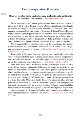Para todos que crêem, 19 de Julho
[207]
         Deus vos escolheu desde o princípio para a salvação, pela santiﬁcação
                  do Espírito e fé na verdade. 2 Tessalonicenses 2:13.

            Nesse texto revelam-se os dois agentes na obra da salvação — a inﬂuência
        divina e a fé forte e viva, dos que seguem a Cristo. É mediante a santiﬁcação
        do Espírito e a crença da verdade que nos tornamos coobreiros de Deus. Cristo
        aguarda a cooperação de Sua igreja. ... O sangue de Jesus Cristo, o Espírito
        Santo e a Palavra Divina pertencem-nos. O objeto de todas essas providências
        celestes acha-se perante nós — a salvação das almas por quem Cristo morreu;
        e de nós depende apoderar-nos das promessas dadas por Deus, tornando-nos
        Seus colaboradores. Agentes divinos e humanos devem cooperar na obra. ...
            Cristo cruciﬁcado por nossos pecados; Cristo ressuscitado dos mortos;
        Cristo assunto ao alto como nosso intercessor — eis a ciência da salvação
        que precisamos aprender e ensinar. — Conselhos aos Professores, Pais e
        Estudantes, 22, 23.
            É propósito de Deus que Seu povo seja um povo santiﬁcado, puriﬁcado,
        santo, comunicando luz a todos os que se acham em seu redor. É Seu propósito
        que, exempliﬁcando em sua vida a verdade, sejam um louvor na Terra. A graça
        de Cristo é suﬁciente para efetuar isso. — Testemunhos Seletos 3:205.
            Não pode haver limite à utilidade de uma pessoa que, pondo de parte
        o eu, oferece margem à operação do Espírito Santo em seu coração, e vive
        uma vida inteiramente consagrada a Deus. Todos quantos consagram corpo,
        alma e espírito a Seu serviço estarão constantemente recebendo nova provisão
        de poder físico, mental e espiritual. Os inesgotáveis abastecimentos celestes
        se acham a sua disposição. Cristo lhes dá o alento de Seu próprio espírito,
        a vida de Sua vida. O Espírito Santo desenvolve suas mais altas energias
        para operar na mente e no coração. Mediante a graça a nós dada podemos
        conseguir vitórias que, devido a nossas opiniões errôneas e preconcebidas,
        nossos defeitos de caráter, nossa pouca fé, têm-se-nos aﬁgurado impossíveis.
            A todos quantos se oferecem ao Senhor para o serviço, sem nada reter, é
        dado poder para alcançar resultados sem limites. — A Ciência do Bom Viver,
        159, 160.




                                            212
 