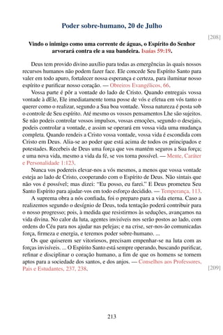 Poder sobre-humano, 20 de Julho
                                                                                   [208]
  Vindo o inimigo como uma corrente de águas, o Espírito do Senhor
           arvorará contra ele a sua bandeira. Isaías 59:19.

    Deus tem provido divino auxílio para todas as emergências às quais nossos
recursos humanos não podem fazer face. Ele concede Seu Espírito Santo para
valer em todo apuro, fortalecer nossa esperança e certeza, para iluminar nosso
espírito e puriﬁcar nosso coração. — Obreiros Evangélicos, 66.
    Vossa parte é pôr a vontade do lado de Cristo. Quando entregais vossa
vontade à dEle, Ele imediatamente toma posse de vós e efetua em vós tanto o
querer como o realizar, segundo a Sua boa vontade. Vossa natureza é posta sob
o controle de Seu espírito. Até mesmo os vossos pensamentos Lhe são sujeitos.
Se não podeis controlar vossos impulsos, vossas emoções, segundo o desejais,
podeis controlar a vontade, e assim se operará em vossa vida uma mudança
completa. Quando rendeis a Cristo vossa vontade, vossa vida é escondida com
Cristo em Deus. Alia-se ao poder que está acima de todos os principados e
potestades. Recebeis de Deus uma força que vos mantém seguros a Sua força;
e uma nova vida, mesmo a vida da fé, se vos torna possível. — Mente, Caráter
e Personalidade 1:123.
    Nunca vos podereis elevar-nos a vós mesmos, a menos que vossa vontade
esteja ao lado de Cristo, cooperando com o Espírito de Deus. Não sintais que
não vos é possível; mas dizei: “Eu posso, eu farei.” E Deus prometeu Seu
Santo Espírito para ajudar-vos em todo esforço decidido. — Temperança, 113.
    A suprema obra a nós conﬁada, foi o preparo para a vida eterna. Caso a
realizemos segundo o desígnio de Deus, toda tentação poderá contribuir para
o nosso progresso; pois, à medida que resistirmos às seduções, avançamos na
vida divina. No calor da luta, agentes invisíveis nos serão postos ao lado, com
ordens do Céu para nos ajudar nas pelejas; e na crise, ser-nos-ão comunicadas
força, ﬁrmeza e energia, e teremos poder sobre-humano. ...
    Os que quiserem ser vitoriosos, precisam empenhar-se na luta com as
forças invisíveis. ... O Espírito Santo está sempre operando, buscando puriﬁcar,
reﬁnar e disciplinar o coração humano, a ﬁm de que os homens se tornem
aptos para a sociedade dos santos, e dos anjos. — Conselhos aos Professores,
Pais e Estudantes, 237, 238.                                                       [209]




                                     213
 