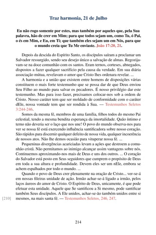 Traz harmonia, 21 de Julho

         Eu não rogo somente por estes, mas também por aqueles que, pela Sua
        palavra, hão de crer em Mim; para que todos sejam um, como Tu, ó Pai,
        o és em Mim, e Eu, em Ti; que também eles sejam um em Nós, para que
                   o mundo creia que Tu Me enviaste. João 17:20, 21.

            Depois da descida do Espírito Santo, os discípulos saíram a proclamar um
        Salvador ressurgido, sendo seu desejo único a salvação de almas. Regozija-
        vam-se na doce comunhão com os santos. Eram ternos, corteses, abnegados,
        dispostos a fazer qualquer sacrifício pela causa da verdade. Em sua diária
        associação mútua, revelavam o amor que Cristo lhes ordenara revelar. ...
            A harmonia e a união que existem entre homens de disposições várias
        constituem o mais forte testemunho que se possa dar de que Deus enviou
        Seu Filho ao mundo para salvar os pecadores. É nosso privilégio dar este
        testemunho. Mas para isso fazer, precisamos colocar-nos sob a ordem de
        Cristo. Nosso caráter tem que ser moldado de conformidade com o caráter
        dEle, nossa vontade tem que ser rendida à Sua. — Testemunhos Seletos
        3:244-246.
            Somos da mesma fé, membros de uma família, ﬁlhos todos do mesmo Pai
        celestial, tendo a mesma bendita esperança da imortalidade. Quão íntimo e
        terno não deveria ser o laço que nos une! O povo do mundo observa-nos para
        ver se nossa fé está exercendo inﬂuência santiﬁcadora sobre nosso coração.
        São rápidos para discernir qualquer defeito de nossa vida, qualquer incoerência
        de nossos atos. Não lhe demos ocasião para vituperar nossa fé. ...
            Pequeninas divergências acariciadas levam a ações que destroem a comu-
        nhão cristã. Não permitamos ao inimigo alcançar assim vantagens sobre nós.
        Continuemos aproximando-nos mais de Deus e uns dos outros. ... O coração
        do Salvador está posto em Seus seguidores que cumprem o propósito de Deus
        em toda a sua altura e profundidade. Devem eles ser um nEle, embora se
        achem espalhados por todo o mundo. ...
            Quando o povo de Deus crer plenamente na oração de Cristo... ver-se-á
        em nossas ﬁleiras unidade de ação. Irmão achar-se-á ligado a irmão, pelos
        laços áureos do amor de Cristo. O Espírito de Deus, unicamente, é que pode
        efetuar esta unidade. Aquele que Se santiﬁcou a Si mesmo, pode santiﬁcar
        também Seus discípulos. A Ele unidos, achar-se-ão também unidos entre si
[210]   mesmos, na mais santa fé. — Testemunhos Seletos, 246, 247.




                                             214
 