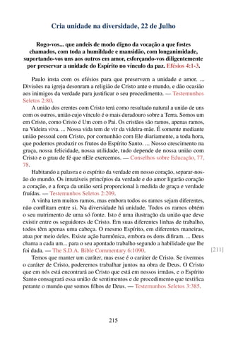 Cria unidade na diversidade, 22 de Julho

    Rogo-vos... que andeis de modo digno da vocação a que fostes
  chamados, com toda a humildade e mansidão, com longanimidade,
suportando-vos uns aos outros em amor, esforçando-vos diligentemente
 por preservar a unidade do Espírito no vínculo da paz. Efésios 4:1-3.

    Paulo insta com os efésios para que preservem a unidade e amor. ...
Divisões na igreja desonram a religião de Cristo ante o mundo, e dão ocasião
aos inimigos da verdade para justiﬁcar o seu procedimento. — Testemunhos
Seletos 2:80.
    A união dos crentes com Cristo terá como resultado natural a união de uns
com os outros, união cujo vínculo é o mais duradouro sobre a Terra. Somos um
em Cristo, como Cristo é Um com o Pai. Os cristãos são ramos, apenas ramos,
na Videira viva. ... Nossa vida tem de vir da videira-mãe. É somente mediante
união pessoal com Cristo, por comunhão com Ele diariamente, a toda hora,
que podemos produzir os frutos do Espírito Santo. ... Nosso crescimento na
graça, nossa felicidade, nossa utilidade, tudo depende de nossa união com
Cristo e o grau de fé que nEle exercemos. — Conselhos sobre Educação, 77,
78.
    Habitando a palavra e o espírito da verdade em nosso coração, separar-nos-
ão do mundo. Os imutáveis princípios da verdade e do amor ligarão coração
a coração, e a força da união será proporcional à medida de graça e verdade
fruídas. — Testemunhos Seletos 2:209.
    A vinha tem muitos ramos, mas embora todos os ramos sejam diferentes,
não conﬂitam entre si. Na diversidade há unidade. Todos os ramos obtém
o seu nutrimento de uma só fonte. Isto é uma ilustração da união que deve
existir entre os seguidores de Cristo. Em suas diferentes linhas de trabalho,
todos têm apenas uma cabeça. O mesmo Espírito, em diferentes maneiras,
atua por meio deles. Existe ação harmônica, embora os dons diﬁram. ... Deus
chama a cada um... para o seu apontado trabalho segundo a habilidade que lhe
foi dada. — The S.D.A. Bible Commentary 6:1090.                                  [211]
    Temos que manter um caráter, mas esse é o caráter de Cristo. Se tivermos
o caráter de Cristo, poderemos trabalhar juntos na obra de Deus. O Cristo
que em nós está encontrará ao Cristo que está em nossos irmãos, e o Espírito
Santo consagrará essa união de sentimentos e de procedimento que testiﬁca
perante o mundo que somos ﬁlhos de Deus. — Testemunhos Seletos 3:385.




                                    215
 