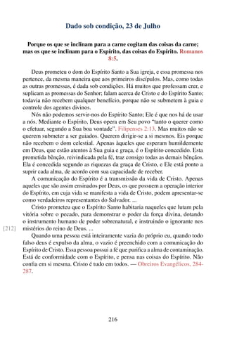 Dado sob condição, 23 de Julho

         Porque os que se inclinam para a carne cogitam das coisas da carne;
        mas os que se inclinam para o Espírito, das coisas do Espírito. Romanos
                                         8:5.

            Deus prometeu o dom do Espírito Santo a Sua igreja, e essa promessa nos
        pertence, da mesma maneira que aos primeiros discípulos. Mas, como todas
        as outras promessas, é dada sob condições. Há muitos que professam crer, e
        suplicam as promessas do Senhor; falam acerca de Cristo e do Espírito Santo;
        todavia não recebem qualquer benefício, porque não se submetem à guia e
        controle dos agentes divinos.
            Nós não podemos servir-nos do Espírito Santo; Ele é que nos há de usar
        a nós. Mediante o Espírito, Deus opera em Seu povo “tanto o querer como
        o efetuar, segundo a Sua boa vontade”. Filipenses 2:13. Mas muitos não se
        querem submeter a ser guiados. Querem dirigir-se a si mesmos. Eis porque
        não recebem o dom celestial. Apenas àqueles que esperam humildemente
        em Deus, que estão atentos à Sua guia e graça, é o Espírito concedido. Esta
        prometida bênção, reivindicada pela fé, traz consigo todas as demais bênçãos.
        Ela é concedida segundo as riquezas da graça de Cristo, e Ele está ponto a
        suprir cada alma, de acordo com sua capacidade de receber.
            A comunicação do Espírito é a transmissão da vida de Cristo. Apenas
        aqueles que são assim ensinados por Deus, os que possuem a operação interior
        do Espírito, em cuja vida se manifesta a vida de Cristo, podem apresentar-se
        como verdadeiros representantes do Salvador. ...
            Cristo prometeu que o Espírito Santo habitaria naqueles que lutam pela
        vitória sobre o pecado, para demonstrar o poder da força divina, dotando
        o instrumento humano de poder sobrenatural, e instruindo o ignorante nos
[212]   mistérios do reino de Deus. ...
            Quando uma pessoa está inteiramente vazia do próprio eu, quando todo
        falso deus é expulso da alma, o vazio é preenchido com a comunicação do
        Espírito de Cristo. Essa pessoa possui a fé que puriﬁca a alma de contaminação.
        Está de conformidade com o Espírito, e pensa nas coisas do Espírito. Não
        conﬁa em si mesma. Cristo é tudo em todos. — Obreiros Evangélicos, 284-
        287.




                                             216
 