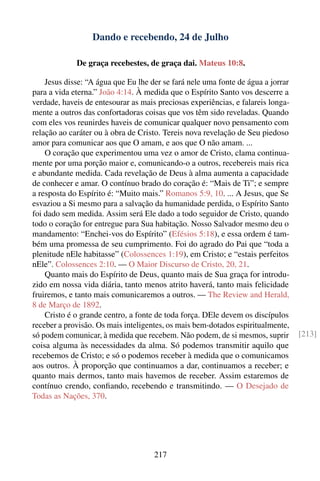 Dando e recebendo, 24 de Julho

             De graça recebestes, de graça dai. Mateus 10:8.

    Jesus disse: “A água que Eu lhe der se fará nele uma fonte de água a jorrar
para a vida eterna.” João 4:14. À medida que o Espírito Santo vos descerre a
verdade, haveis de entesourar as mais preciosas experiências, e falareis longa-
mente a outros das confortadoras coisas que vos têm sido reveladas. Quando
com eles vos reunirdes haveis de comunicar qualquer novo pensamento com
relação ao caráter ou à obra de Cristo. Tereis nova revelação de Seu piedoso
amor para comunicar aos que O amam, e aos que O não amam. ...
    O coração que experimentou uma vez o amor de Cristo, clama continua-
mente por uma porção maior e, comunicando-o a outros, recebereis mais rica
e abundante medida. Cada revelação de Deus à alma aumenta a capacidade
de conhecer e amar. O contínuo brado do coração é: “Mais de Ti”; e sempre
a resposta do Espírito é: “Muito mais.” Romanos 5:9, 10. ... A Jesus, que Se
esvaziou a Si mesmo para a salvação da humanidade perdida, o Espírito Santo
foi dado sem medida. Assim será Ele dado a todo seguidor de Cristo, quando
todo o coração for entregue para Sua habitação. Nosso Salvador mesmo deu o
mandamento: “Enchei-vos do Espírito” (Efésios 5:18), e essa ordem é tam-
bém uma promessa de seu cumprimento. Foi do agrado do Pai que “toda a
plenitude nEle habitasse” (Colossences 1:19), em Cristo; e “estais perfeitos
nEle”. Colossences 2:10. — O Maior Discurso de Cristo, 20, 21.
    Quanto mais do Espírito de Deus, quanto mais de Sua graça for introdu-
zido em nossa vida diária, tanto menos atrito haverá, tanto mais felicidade
fruiremos, e tanto mais comunicaremos a outros. — The Review and Herald,
8 de Março de 1892.
    Cristo é o grande centro, a fonte de toda força. DEle devem os discípulos
receber a provisão. Os mais inteligentes, os mais bem-dotados espiritualmente,
só podem comunicar, à medida que recebem. Não podem, de si mesmos, suprir         [213]
coisa alguma às necessidades da alma. Só podemos transmitir aquilo que
recebemos de Cristo; e só o podemos receber à medida que o comunicamos
aos outros. À proporção que continuamos a dar, continuamos a receber; e
quanto mais dermos, tanto mais havemos de receber. Assim estaremos de
contínuo crendo, conﬁando, recebendo e transmitindo. — O Desejado de
Todas as Nações, 370.




                                     217
 