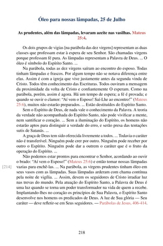 Óleo para nossas lâmpadas, 25 de Julho

        As prudentes, além das lâmpadas, levaram azeite nas vasilhas. Mateus
                                      25:4.

            Os dois grupos de vigias [na parábola das dez virgens] representam as duas
        classes que professam estar à espera de seu Senhor. São chamadas virgens
        porque professam fé pura. As lâmpadas representam a Palavra de Deus. ... O
        óleo é símbolo do Espírito Santo. ...
            Na parábola, todas as dez virgens saíram ao encontro do esposo. Todas
        tinham lâmpadas e frascos. Por algum tempo não se notava diferença entre
        elas. Assim é com a igreja que vive justamente antes da segunda vinda de
        Cristo. Todos têm conhecimento das Escrituras. Todos ouviram a mensagem
        da proximidade da volta de Cristo e conﬁantemente O esperam. Como na
        parábola, porém, assim é agora. Há um tempo de espera; a fé é provada; e
        quando se ouvir o clamor: “Aí vem o Esposo! Saí-Lhe ao encontro!” (Mateus
        25:6), muitos não estarão preparados. ... Estão destituídos do Espírito Santo.
            Sem o Espírito de Deus, de nada vale o conhecimento da Palavra. A teoria
        da verdade não acompanhada do Espírito Santo, não pode viviﬁcar a mente,
        nem santiﬁcar o coração. ... Sem a iluminação do Espírito, os homens não
        estarão aptos para distinguir a verdade do erro, e serão presa das tentações
        sutis de Satanás. ...
            A graça de Deus tem sido oferecida livremente a todos. ... Todavia o caráter
        não é transferível. Ninguém pode crer por outro. Ninguém pode receber por
        outro o Espírito. Ninguém pode dar a outrem o caráter que é o fruto da
        operação do Espírito. ...
            Não podemos estar prontos para encontrar o Senhor, acordando ao ouvir
        o brado: “Aí vem o Esposo!” (Mateus 25:6) e então tomar nossas lâmpadas
[214]   vazias para enchê-las. ... Na parábola, as virgens prudentes tinham óleo em
        seus vasos com as lâmpadas. Suas lâmpadas arderam com chama contínua
        pela noite de vigília. ... Assim, devem os seguidores de Cristo irradiar luz
        nas trevas do mundo. Pela atuação do Espírito Santo, a Palavra de Deus é
        uma luz quando se torna um poder transformador na vida de quem a recebe.
        Implantando-lhes no coração os princípios de Sua Palavra, o Espírito Santo
        desenvolve nos homens os predicados de Deus. A luz de Sua glória — Seu
        caráter — deve reﬂetir-se em Seus seguidores. — Parábolas de Jesus, 406-414.




                                             218
 