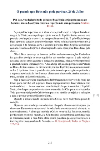 O pecado que Deus não pode perdoar, 26 de Julho

  Por isso, vos declaro: todo pecado e blasfêmia serão perdoados aos
homens; mas a blasfêmia contra o Espírito não será perdoada. Mateus
                                 12:31.

    Seja qual for o pecado, se a alma se arrepende e crê, a culpa é lavada no
sangue de Cristo; mas aquele que rejeita a obra do Espírito Santo, assume uma
posição que impede o acesso ao arrependimento e à fé. É pelo Espírito que
Deus opera no coração; quando o homem rejeita voluntariamente o mesmo, e
declara que é de Satanás, corta o conduto por onde Deus Se pode comunicar
com ele. Quando o Espírito é aﬁnal rejeitado, nada mais pode Deus fazer pela
alma. ...
    Não é Deus que cega os homens ou lhes endurece o coração. Envia-lhes
luz para lhes corrigir os erros e guiá-los por veredas seguras; é pela rejeição
dessa luz que os olhos cegam e o coração se endurece. Muitas vezes o processo
é gradual e quase imperceptível. A luz chega até à alma por meio da Palavra
de Deus, de Seus servos, ou diretamente por Seu Espírito; mas quando um raio
de luz é rejeitado, dá-se o parcial entorpecimento das percepções espirituais, e
a segunda revelação da luz é menos claramente discernida. Assim aumenta a
treva, até que se faz noite na alma. ...
    Não é necessário que escolhamos deliberadamente o serviço do reino das
trevas para cair-lhe sob o poder. Basta negligenciarmos fazer aliança com
o reino da luz. ... A mais comum manifestação do pecado contra o Espírito
Santo, é o desprezar persistentemente o convite do Céu para se arrepender.
Todo passo na rejeição de Cristo é um passo no sentido de rejeitar a salvação,
e para o pecado contra o Espírito Santo.                                           [215]
    Quando a alma se rende inteiramente a Cristo, novo poder toma posse do
coração.
    Opera-se uma mudança que o homem não pode absolutamente operar por
si mesmo. É uma obra sobrenatural introduzindo um sobrenatural elemento na
natureza humana. A alma que se rende a Cristo, torna-se Sua fortaleza, mantida
por Ele num revoltoso mundo, e é Seu desígnio que nenhuma autoridade seja
aí conhecida senão a Sua. Uma alma assim guardada pelos seres celestes, é
inexpugnável aos assaltos de Satanás. — O Desejado de Todas as Nações,
322-324.




                                     219
 