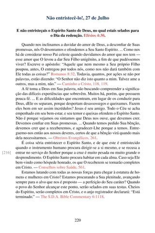 Não entristecê-lo!, 27 de Julho

        E não entristeçais o Espírito Santo de Deus, no qual estais selados para
                            o Dia da redenção. Efésios 4:30.

            Quando nos inclinamos a duvidar do amor de Deus, a desconﬁar de Suas
        promessas, nós O desonramos e ofendemos a Seu Santo Espírito. ... Como nos
        há de considerar nosso Pai celeste quando duvidamos do amor que nos tem —
        esse amor que O levou a dar Seu Filho unigênito, a ﬁm de que pudéssemos
        viver? Escreve o apóstolo: “Aquele que nem mesmo a Seu próprio Filho
        poupou, antes, O entregou por todos nós, como nos não dará também com
        Ele todas as coisas?” Romanos 8:32. Todavia, quantos, por ações se não por
        palavras, estão dizendo: “O Senhor não diz isto quanto a mim. Talvez ame a
        outros, mas a mim, não.” — Caminho a Cristo, 118, 119.
            A fé toma a Deus em Sua palavra, não buscando compreender a signiﬁca-
        ção das difíceis experiências que sobrevêm. Muitos há, porém, que possuem
        pouca fé. ... E as diﬁculdades que encontram, em lugar de os conduzir para
        Deus, dEle os separam, porque despertam desassossegos e queixumes. Fazem
        eles bem em ser assim incrédulos? Jesus é seu amigo. Todo o Céu se acha
        empenhado em seu bem-estar, e seu temor e queixas ofendem o Espírito Santo.
        Não é porque vejamos ou sintamos que Deus nos ouve, que devemos crer.
        Devemos conﬁar em Suas promessas. ... Quando temos pedido Sua bênção,
        devemos crer que a receberemos, e agradecer-Lhe porque a temos. Entre-
        guemo-nos então aos nossos deveres, certos de que a bênção virá quando mais
        dela necessitarmos. — Obreiros Evangélicos, 261.
            É coisa séria entristecer o Espírito Santo, e de que este é entristecido
        quando o instrumento humano procura dirigir-se a si mesmo, e se recusa a
[216]   entrar no serviço do Senhor porque a cruz é muito pesada ou muito grande o
        desprendimento. O Espírito Santo procura habitar em cada alma. Caso seja Ele
        bem-vindo como hóspede honrado, os que O receberem se tornarão completos
        em Cristo. — Conselhos sobre Saúde, 561.
            Estamos lutando com todas as nossas forças para chegar à estatura de ho-
        mens e mulheres em Cristo? Estamos procurando a Sua plenitude, avançando
        sempre para o alvo que nos é proposto — a perfeição do Seu caráter? Quando
        o povo do Senhor alcançar este ponto, serão selados em suas testas. Cheios
        do Espírito, serão completos em Cristo, e o anjo registrador declarará: “Está
        terminado.” — The S.D.A. Bible Commentary 6:1118.




                                            220
 