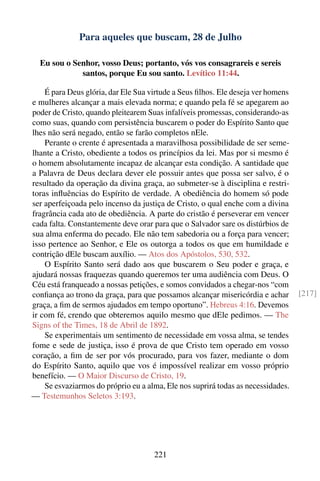 Para aqueles que buscam, 28 de Julho

  Eu sou o Senhor, vosso Deus; portanto, vós vos consagrareis e sereis
             santos, porque Eu sou santo. Levítico 11:44.

    É para Deus glória, dar Ele Sua virtude a Seus ﬁlhos. Ele deseja ver homens
e mulheres alcançar a mais elevada norma; e quando pela fé se apegarem ao
poder de Cristo, quando pleitearem Suas infalíveis promessas, considerando-as
como suas, quando com persistência buscarem o poder do Espírito Santo que
lhes não será negado, então se farão completos nEle.
    Perante o crente é apresentada a maravilhosa possibilidade de ser seme-
lhante a Cristo, obediente a todos os princípios da lei. Mas por si mesmo é
o homem absolutamente incapaz de alcançar esta condição. A santidade que
a Palavra de Deus declara dever ele possuir antes que possa ser salvo, é o
resultado da operação da divina graça, ao submeter-se à disciplina e restri-
toras inﬂuências do Espírito de verdade. A obediência do homem só pode
ser aperfeiçoada pelo incenso da justiça de Cristo, o qual enche com a divina
fragrância cada ato de obediência. A parte do cristão é perseverar em vencer
cada falta. Constantemente deve orar para que o Salvador sare os distúrbios de
sua alma enferma do pecado. Ele não tem sabedoria ou a força para vencer;
isso pertence ao Senhor, e Ele os outorga a todos os que em humildade e
contrição dEle buscam auxílio. — Atos dos Apóstolos, 530, 532.
    O Espírito Santo será dado aos que buscarem o Seu poder e graça, e
ajudará nossas fraquezas quando queremos ter uma audiência com Deus. O
Céu está franqueado a nossas petições, e somos convidados a chegar-nos “com
conﬁança ao trono da graça, para que possamos alcançar misericórdia e achar       [217]
graça, a ﬁm de sermos ajudados em tempo oportuno”. Hebreus 4:16. Devemos
ir com fé, crendo que obteremos aquilo mesmo que dEle pedimos. — The
Signs of the Times, 18 de Abril de 1892.
    Se experimentais um sentimento de necessidade em vossa alma, se tendes
fome e sede de justiça, isso é prova de que Cristo tem operado em vosso
coração, a ﬁm de ser por vós procurado, para vos fazer, mediante o dom
do Espírito Santo, aquilo que vos é impossível realizar em vosso próprio
benefício. — O Maior Discurso de Cristo, 19.
    Se esvaziarmos do próprio eu a alma, Ele nos suprirá todas as necessidades.
— Testemunhos Seletos 3:193.




                                     221
 