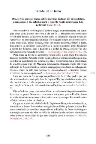 Pedi-lo, 30 de Julho

  Ora, se vós, que sois maus, sabeis dar boas dádivas aos vossos ﬁlhos,
   quanto mais o Pai celestial dará o Espírito Santo àqueles que Lho
                         pedirem? Lucas 11:13.

    Nosso Senhor é rico em graça, poder e força; abundantemente Ele outor-
gará esses dons a todos que vêm a Ele em fé. ... Devemos orar com tanto
fervor pela descida do Espírito Santo como os discípulos oraram no dia de
Pentecoste. Se eles necessitaram fazer isto naquele tempo, nós necessitamos
ainda mais hoje. Trevas morais, como um manto fúnebre, cobrem a Terra.
Toda espécie de doutrinas falsas, heresias e satânicos enganos estão desviando
a mente dos homens. Sem o Espírito e o poder de Deus, será em vão que
trabalhamos pela verdade presente. — Testimonies for the Church 5:157, 158.
    Pela graça de Cristo os apóstolos foram feitos o que eram. Foi sincera
devoção, humilde e fervente oração o que os levou a íntima comunhão com Ele.
Com Ele se assentaram nos lugares celestiais. Compreenderam a enormidade
do seu débito para com Ele. Mediante perseverante e fervente oração obtiveram
a dotação do Espírito Santo, e saíram, carregados com o fardo da salvação de
pessoas, cheios de zelo para estender os triunfos da cruz. ... Seremos menos
fervorosos do que os apóstolos? — Testimonies for the Church 7:32.               [219]
    Uma vez que este é o meio pelo qual havemos de receber poder, por que
não sentimos fome e sede pelo dom do Espírito? Por que não falamos sobre ele,
não oramos por ele e não pregamos a seu respeito? ... Cada obreiro devia fazer
sua petição a Deus pelo batismo diário do Espírito. — Atos dos Apóstolos,
50.
    Dia após dia se passa para a eternidade, levando-nos mais próximos do ﬁm
do tempo da graça. Devemos, como nunca antes, orar para o Espírito Santo
ser mais abundantemente concedido, e devemos esperar que Sua santiﬁcadora
inﬂuência venha sobre os obreiros. ...
    Os que se acham sob a inﬂuência do Espírito de Deus, não serão fanáticos,
mas calmos e ﬁrmes, isentos de extravagância em idéias, palavras e ações. Por
entre a confusão de doutrinas enganadoras, o Espírito de Deus será um guia
e proteção aos que não têm resistido às evidências da verdade, silenciando
todas as outras vozes além da que vem dAquele que é a verdade. — Obreiros
Evangélicos, 288, 289.




                                     223
 
