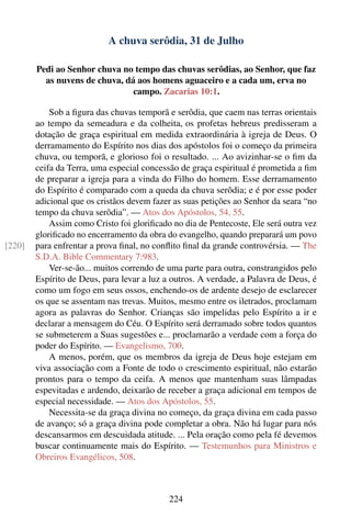 A chuva serôdia, 31 de Julho

        Pedi ao Senhor chuva no tempo das chuvas serôdias, ao Senhor, que faz
          as nuvens de chuva, dá aos homens aguaceiro e a cada um, erva no
                                campo. Zacarias 10:1.

            Sob a ﬁgura das chuvas temporã e serôdia, que caem nas terras orientais
        ao tempo da semeadura e da colheita, os profetas hebreus predisseram a
        dotação de graça espiritual em medida extraordinária à igreja de Deus. O
        derramamento do Espírito nos dias dos apóstolos foi o começo da primeira
        chuva, ou temporã, e glorioso foi o resultado. ... Ao avizinhar-se o ﬁm da
        ceifa da Terra, uma especial concessão de graça espiritual é prometida a ﬁm
        de preparar a igreja para a vinda do Filho do homem. Esse derramamento
        do Espírito é comparado com a queda da chuva serôdia; e é por esse poder
        adicional que os cristãos devem fazer as suas petições ao Senhor da seara “no
        tempo da chuva serôdia”. — Atos dos Apóstolos, 54, 55.
            Assim como Cristo foi gloriﬁcado no dia de Pentecoste, Ele será outra vez
        gloriﬁcado no encerramento da obra do evangelho, quando preparará um povo
[220]   para enfrentar a prova ﬁnal, no conﬂito ﬁnal da grande controvérsia. — The
        S.D.A. Bible Commentary 7:983.
            Ver-se-ão... muitos correndo de uma parte para outra, constrangidos pelo
        Espírito de Deus, para levar a luz a outros. A verdade, a Palavra de Deus, é
        como um fogo em seus ossos, enchendo-os de ardente desejo de esclarecer
        os que se assentam nas trevas. Muitos, mesmo entre os iletrados, proclamam
        agora as palavras do Senhor. Crianças são impelidas pelo Espírito a ir e
        declarar a mensagem do Céu. O Espírito será derramado sobre todos quantos
        se submeterem a Suas sugestões e... proclamarão a verdade com a força do
        poder do Espírito. — Evangelismo, 700.
            A menos, porém, que os membros da igreja de Deus hoje estejam em
        viva associação com a Fonte de todo o crescimento espiritual, não estarão
        prontos para o tempo da ceifa. A menos que mantenham suas lâmpadas
        espevitadas e ardendo, deixarão de receber a graça adicional em tempos de
        especial necessidade. — Atos dos Apóstolos, 55.
            Necessita-se da graça divina no começo, da graça divina em cada passo
        de avanço; só a graça divina pode completar a obra. Não há lugar para nós
        descansarmos em descuidada atitude. ... Pela oração como pela fé devemos
        buscar continuamente mais do Espírito. — Testemunhos para Ministros e
        Obreiros Evangélicos, 508.



                                            224
 
