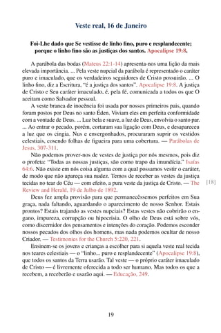 Veste real, 16 de Janeiro

   Foi-Lhe dado que Se vestisse de linho ﬁno, puro e resplandecente;
    porque o linho ﬁno são as justiças dos santos. Apocalipse 19:8.

     A parábola das bodas (Mateus 22:1-14) apresenta-nos uma lição da mais
elevada importância. ... Pela veste nupcial da parábola é representado o caráter
puro e imaculado, que os verdadeiros seguidores de Cristo possuirão. ... O
linho ﬁno, diz a Escritura, “é a justiça dos santos”. Apocalipse 19:8. A justiça
de Cristo e Seu caráter imaculado, é, pela fé, comunicada a todos os que O
aceitam como Salvador pessoal.
     A veste branca de inocência foi usada por nossos primeiros pais, quando
foram postos por Deus no santo Éden. Viviam eles em perfeita conformidade
com a vontade de Deus. ... Luz bela e suave, a luz de Deus, envolvia o santo par.
... Ao entrar o pecado, porém, cortaram sua ligação com Deus, e desapareceu
a luz que os cingia. Nus e envergonhados, procuraram suprir os vestidos
celestiais, cosendo folhas de ﬁgueira para uma cobertura. — Parábolas de
Jesus, 307-311.
     Não podemos prover-nos de vestes de justiça por nós mesmos, pois diz
o profeta: “Todas as nossas justiças, são como trapo da imundícia.” Isaías
64:6. Não existe em nós coisa alguma com a qual possamos vestir o caráter,
de modo que não apareça sua nudez. Temos de receber as vestes da justiça
tecidas no tear do Céu — com efeito, a pura veste da justiça de Cristo. — The       [18]
Review and Herald, 19 de Julho de 1892.
     Deus fez ampla provisão para que permanecêssemos perfeitos em Sua
graça, nada faltando, aguardando o aparecimento de nosso Senhor. Estais
prontos? Estais trajando as vestes nupciais? Estas vestes não cobrirão o en-
gano, impureza, corrupção ou hipocrisia. O olho de Deus está sobre vós,
como discernidor dos pensamentos e intenções do coração. Podemos esconder
nossos pecados dos olhos dos homens, mas nada podemos ocultar de nosso
Criador. — Testimonies for the Church 5:220, 221.
     Ensinem-se os jovens e crianças a escolher para si aquela veste real tecida
nos teares celestiais — o “linho... puro e resplandecente” (Apocalipse 19:8),
que todos os santos da Terra usarão. Tal veste — o próprio caráter imaculado
de Cristo — é livremente oferecida a todo ser humano. Mas todos os que a
recebem, a receberão e usarão aqui. — Educação, 249.




                                       19
 