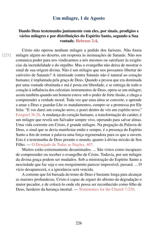 Um milagre, 1 de Agosto

         Dando Deus testemunho juntamente com eles, por sinais, prodígios e
         vários milagres e por distribuições do Espírito Santo, segundo a Sua
                                vontade. Hebreus 2:4.

            Cristo não operou nenhum milagre a pedido dos fariseus. Não ﬁzera
[221]   milagre algum no deserto, em resposta às insinuações de Satanás. Não nos
        comunica poder para nos vindicarmos a nós mesmos ou satisfazer às exigên-
        cias da incredulidade e do orgulho. Mas o evangelho não deixa de mostrar o
        sinal de sua origem divina. Não é um milagre que nos possamos libertar do
        cativeiro de Satanás? A inimizade contra Satanás não é natural ao coração
        humano; é implantada pela graça de Deus. Quando a pessoa que era dominada
        por uma vontade obstinada e má é posta em liberdade, e se entrega de todo o
        coração à inﬂuência dos celestiais instrumentos de Deus, opera-se um milagre;
        assim também quando um homem esteve sob o poder de forte ilusão, e chega a
        compreender a verdade moral. Toda vez que uma alma se converte, e aprende
        a amar a Deus e guardar-Lhe os mandamentos, cumpre-se a promessa por Ele
        feita: “E vos darei um coração novo, e porei dentro de vós um espírito novo.”
        Ezequiel 36:26. A mudança do coração humano, a transformação do caráter, é
        um milagre que revela um Salvador sempre vivo, operando para salvar almas.
        Uma vida coerente em Cristo, é grande milagre. Na pregação da Palavra de
        Deus, o sinal que se devia manifestar então e sempre, é a presença do Espírito
        Santo a ﬁm de tornar a palavra uma força regeneradora para os que a ouvem.
        Esta é a testemunha de Deus perante o mundo, quanto à divina missão de Seu
        Filho. — O Desejado de Todas as Nações, 407.
            Muitos estão extremamente desanimados. ... São vistos como incapazes
        de compreender ou receber o evangelho de Cristo. Todavia, por um milagre
        da divina graça podem ser mudados. Sob a ministração do Espírito Santo a
        nesciedade que faz seja o seu reerguimento parecer impossível, passará. ... O
        vício desaparecerá, e a ignorância será vencida.
            A corrente que foi baixada do trono de Deus é bastante longa para alcançar
        as maiores profundezas. Cristo é capaz de erguer do abismo da degradação o
        maior pecador, e de colocá-lo onde ele possa ser reconhecido como ﬁlho de
        Deus, herdeiro da herança imortal. — Testimonies for the Church 7:229.




                                            226
 