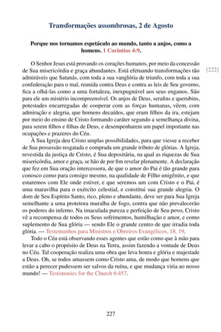 Transformações assombrosas, 2 de Agosto

   Porque nos tornamos espetáculo ao mundo, tanto a anjos, como a
                     homens. 1 Coríntios 4:9.

    O Senhor Jesus está provando os corações humanos, por meio da concessão
de Sua misericórdia e graça abundantes. Está efetuando transformações tão       [222]
admiráveis que Satanás, com toda a sua vanglória de triunfo, com toda a sua
confederação para o mal, reunida contra Deus e contra as leis de Seu governo,
ﬁca a olhá-las como a uma fortaleza, inexpugnável aos seus enganos. São
para ele um mistério incompreensível. Os anjos de Deus, seraﬁns e querubins,
potestades encarregadas de cooperar com as forças humanas, vêem, com
admiração e alegria, que homens decaídos, que eram ﬁlhos da ira, estejam
por meio do ensino de Cristo formando caráter segundo a semelhança divina,
para serem ﬁlhos e ﬁlhas de Deus, e desempenharem um papel importante nas
ocupações e prazeres do Céu.
    À Sua Igreja deu Cristo amplas possibilidades, para que viesse a receber
de Sua possessão resgatada e comprada um grande tributo de glórias. A Igreja,
revestida da justiça de Cristo, é Sua depositária, na qual as riquezas de Sua
misericórdia, amor e graça, se hão de por ﬁm revelar plenamente. A declaração
que fez em Sua oração intercessora, de que o amor do Pai é tão grande para
conosco como para consigo mesmo, na qualidade de Filho unigênito, e que
estaremos com Ele onde estiver, e que seremos um com Cristo e o Pai, é
uma maravilha para o exército celestial, e constitui sua grande alegria. O
dom de Seu Espírito Santo, rico, pleno e abundante, deve ser para Sua Igreja
semelhante a uma protetora muralha de fogo, contra que não prevalecerão
os poderes do inferno. Na imaculada pureza e perfeição de Seu povo, Cristo
vê a recompensa de todos os Seus sofrimentos, humilhação e amor, e como
suplemento de Sua glória — sendo Ele o grande centro de que irradia toda
glória. — Testemunhos para Ministros e Obreiros Evangélicos, 18, 19.
    Todo o Céu está observando esses agentes que estão como que à mão para
levar a cabo o propósito de Deus na Terra, assim fazendo a vontade de Deus
no Céu. Tal cooperação realiza uma obra que leva honra e glória e majestade
a Deus. Oh, se todos amassem como Cristo ama, de modo que homens que
estão a perecer pudessem ser salvos da ruína, e que mudança viria ao nosso
mundo! — Testimonies for the Church 6:457.




                                    227
 