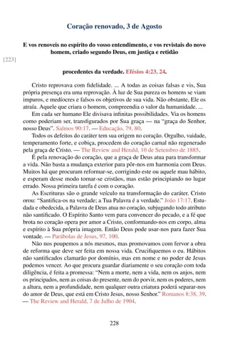 Coração renovado, 3 de Agosto

        E vos renoveis no espírito do vosso entendimento, e vos revistais do novo
                  homem, criado segundo Deus, em justiça e retidão
[223]

                        procedentes da verdade. Efésios 4:23, 24.

            Cristo reprovava com ﬁdelidade. ... A todas as coisas falsas e vis, Sua
        própria presença era uma reprovação. À luz de Sua pureza os homens se viam
        impuros, e medíocres e falsos os objetivos de sua vida. Não obstante, Ele os
        atraía. Aquele que criara o homem, compreendia o valor da humanidade. ...
            Em cada ser humano Ele divisava inﬁnitas possibilidades. Via os homens
        como poderiam ser, transﬁgurados por Sua graça — na “graça do Senhor,
        nosso Deus”. Salmos 90:17. — Educação, 79, 80.
            Todos os defeitos do caráter tem sua origem no coração. Orgulho, vaidade,
        temperamento forte, e cobiça, procedem do coração carnal não regenerado
        pela graça de Cristo. — The Review and Herald, 10 de Setembro de 1885.
            É pela renovação do coração, que a graça de Deus atua para transformar
        a vida. Não basta a mudança exterior para pôr-nos em harmonia com Deus.
        Muitos há que procuram reformar-se, corrigindo este ou aquele mau hábito,
        e esperam desse modo tornar-se cristãos, mas estão principiando no lugar
        errado. Nossa primeira tarefa é com o coração.
            As Escrituras são o grande veículo na transformação do caráter. Cristo
        orou: “Santiﬁca-os na verdade; a Tua Palavra é a verdade.” João 17:17. Estu-
        dada e obedecida, a Palavra de Deus atua no coração, subjugando todo atributo
        não santiﬁcado. O Espírito Santo vem para convencer do pecado, e a fé que
        brota no coração opera por amor a Cristo, conformando-nos em corpo, alma
        e espírito à Sua própria imagem. Então Deus pode usar-nos para fazer Sua
        vontade. — Parábolas de Jesus, 97, 100.
            Não nos poupemos a nós mesmos, mas promovamos com fervor a obra
        de reforma que deve ser feita em nossa vida. Cruciﬁquemos o eu. Hábitos
        não santiﬁcados clamarão por domínio, mas em nome e no poder de Jesus
        podemos vencer. Ao que procura guardar diariamente o seu coração com toda
        diligência, é feita a promessa: “Nem a morte, nem a vida, nem os anjos, nem
        os principados, nem as coisas do presente, nem do porvir, nem os poderes, nem
        a altura, nem a profundidade, nem qualquer outra criatura poderá separar-nos
        do amor de Deus, que está em Cristo Jesus, nosso Senhor.” Romanos 8:38, 39.
        — The Review and Herald, 7 de Julho de 1904.


                                            228
 