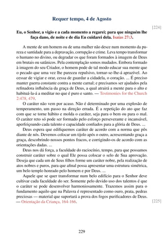Requer tempo, 4 de Agosto
                                                                                 [224]
Eu, o Senhor, a vigio e a cada momento a regarei; para que ninguém lhe
        faça dano, de noite e de dia Eu cuidarei dela. Isaías 27:3.

    A mente de um homem ou de uma mulher não desce num momento da pu-
reza e santidade para a depravação, corrupção e crime. Leva tempo transformar
o humano no divino, ou degradar os que foram formados à imagem de Deus
em brutais ou satânicos. Pela contemplação somos mudados. Embora formado
à imagem do seu Criador, o homem pode de tal modo educar sua mente que
o pecado que uma vez lhe pareceu repulsivo, tornar-se-lhe-á aprazível. Ao
cessar de vigiar e orar, cessa de guardar a cidadela, o coração. ... É preciso
manter guerra constante contra a mente carnal; e precisamos ser ajudados pela
reﬁnadora inﬂuência da graça de Deus, a qual atrairá a mente para o alto e
habituá-la-á a meditar no que é puro e santo. — Testimonies for the Church
2:478, 479.
    O caráter não vem por acaso. Não é determinado por uma explosão de
temperamento, um passo na direção errada. É a repetição do ato que faz
com que se torne hábito e molda o caráter, seja para o bem ou para o mal.
O caráter reto só pode ser formado pelo esforço perseverante e incansável,
aperfeiçoando cada talento e capacidade conﬁados para a glória de Deus. ...
    Deus espera que ediﬁquemos caráter de acordo com a norma que pôs
diante de nós. Devemos colocar um tijolo após o outro, acrescentando graça a
graça, descobrindo nossos pontos fracos, e corrigindo-os de acordo com as
orientações dadas. ...
    Deus nos dá força, a faculdade do raciocínio, tempo, para que possamos
construir caráter sobre o qual Ele possa colocar o selo de Sua aprovação.
Deseja que cada um de Seus ﬁlhos forme um caráter nobre, pela realização de
atos nobres e puros, para que aﬁnal possa apresentar uma estrutura simétrica,
um belo templo honrado pelo homem e por Deus. ...
    Aquele que se quer transformar num belo edifício para o Senhor deve
cultivar cada faculdade do ser. Somente pelo devido uso dos talentos é que
o caráter se pode desenvolver harmoniosamente. Trazemos assim para o
fundamento aquilo que na Palavra é representado como ouro, prata, pedras
preciosas — material que suportará a prova dos fogos puriﬁcadores de Deus.
— Orientação da Criança, 164-166.                                                [225]




                                     229
 