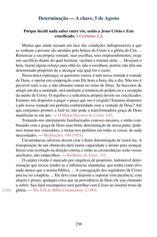 Determinação — A chave, 5 de Agosto

            Porque decidi nada saber entre vós, senão a Jesus Cristo e Este
                             cruciﬁcado. 1 Coríntios 2:2.

            Muitos que ainda recuam em face das condições indispensáveis a que
        as venham a possuir são atraídos pela beleza de Cristo e a glória do Céu. ...
        Renunciar a sua própria vontade, suas escolhas, seus empreendimentos, exige
        um sacrifício diante do qual hesitam, vacilam e tornam atrás. ... Desejam o
        bem, fazem algum esforço para obtê-lo; não o escolhem, porém; não têm um
        determinado propósito de o alcançar seja qual for o custo.
            Nossa única esperança, se queremos vencer, é unir nossa vontade à vontade
        de Deus, e operar em cooperação com Ele hora a hora, dia a dia. Não nos é
        possível reter o eu, e não obstante entrar no reino de Deus. Se havemos de
        atingir um dia a santidade, será mediante a renúncia do próprio eu e a recepção
        da mente de Cristo. O orgulho e a suﬁciência própria devem ser cruciﬁcados.
        Estamos nós dispostos a pagar o preço que nos é exigido? Estamos dispostos
        a pôr nossa vontade em perfeita conformidade com a vontade de Deus? Até
        que estejamos prontos a fazê-lo, não pode a transformadora graça de Deus
        manifestar-se em nós. — O Maior Discurso de Cristo, 143.
            Tornando-nos inteiramente familiarizados conosco mesmos, e então com-
        binando com a graça de Deus uma ﬁrme determinação de nossa parte, pode-
        mos tornar-nos vencedores, e tornar-nos perfeitos em todas as coisas, de nada
        necessitados. — Meditações, 190 (1953).
            Circunstâncias adversas devem criar a ﬁrme determinação de vencê-las. A
        transposição de um obstáculo dará maior capacidade e ânimo para avançar.
        Insisti com resolução na direção correta, e então as circunstâncias serão vossas
        auxiliares, não empecilhos. — Parábolas de Jesus, 332.
            O caráter cristão é marcado por singeleza de propósito, indomável deter-
        minação que recuse render-se a inﬂuências mundanas, que tenha como alvo
        nada menos que a norma bíblica. ... A consagração dos seguidores de Cristo
        precisa ser completa. ... Ele deve estar disposto a suportar com paciência, com
        alegria e prazer, qualquer coisa que na providência de Deus ele seja chamado
        a sofrer. Sua ﬁnal recompensa será partilhar com Cristo no imortal trono de
[226]   glória. — The S.D.A. Bible Commentary 2:1003.




                                             230
 