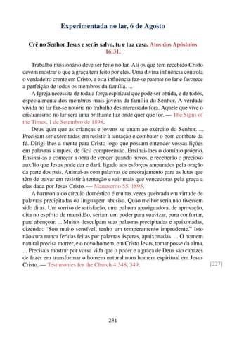 Experimentada no lar, 6 de Agosto

  Crê no Senhor Jesus e serás salvo, tu e tua casa. Atos dos Apóstolos
                                16:31.

     Trabalho missionário deve ser feito no lar. Ali os que têm recebido Cristo
devem mostrar o que a graça tem feito por eles. Uma divina inﬂuência controla
o verdadeiro crente em Cristo, e esta inﬂuência faz-se patente no lar e favorece
a perfeição de todos os membros da família. ...
     A Igreja necessita de toda a força espiritual que pode ser obtida, e de todos,
especialmente dos membros mais jovens da família do Senhor. A verdade
vivida no lar faz-se notória no trabalho desinteressado fora. Aquele que vive o
cristianismo no lar será uma brilhante luz onde quer que for. — The Signs of
the Times, 1 de Setembro de 1898.
     Deus quer que as crianças e jovens se unam ao exército do Senhor. ...
Precisam ser exercitadas em resistir à tentação e combater o bom combate da
fé. Dirigi-lhes a mente para Cristo logo que possam entender vossas lições
em palavras simples, de fácil compreensão. Ensinai-lhes o domínio próprio.
Ensinai-as a começar a obra de vencer quando novos, e receberão o precioso
auxílio que Jesus pode dar e dará, ligado aos esforços amparados pela oração
da parte dos pais. Animai-as com palavras de encorajamento para as lutas que
têm de travar em resistir à tentação e sair mais que vencedoras pela graça a
elas dada por Jesus Cristo. — Manuscrito 55, 1895.
     A harmonia do círculo doméstico é muitas vezes quebrada em virtude de
palavras precipitadas ou linguagem abusiva. Quão melhor seria não tivessem
sido ditas. Um sorriso de satisfação, uma palavra apaziguadora, de aprovação,
dita no espírito de mansidão, seriam um poder para suavizar, para confortar,
para abençoar. ... Muitos desculpam suas palavras precipitadas e apaixonadas,
dizendo: “Sou muito sensível; tenho um temperamento imprudente.” Isto
não cura nunca feridas feitas por palavras ásperas, apaixonadas. ... O homem
natural precisa morrer, e o novo homem, em Cristo Jesus, tomar posse da alma.
... Precisais mostrar por vossa vida que o poder e a graça de Deus são capazes
de fazer em transformar o homem natural num homem espiritual em Jesus
Cristo. — Testimonies for the Church 4:348, 349.                                      [227]




                                       231
 