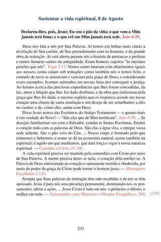 Sustentar a vida espiritual, 8 de Agosto

   Declarou-lhes, pois, Jesus: Eu sou o pão da vida; o que vem a Mim
   jamais terá fome; e o que crê em Mim jamais terá sede. João 6:35.

     Deus nos fala a nós por Sua Palavra. Aí temos em linhas mais claras a
revelação de Seu caráter, de Seu procedimento com os homens, e da grande
obra de redenção. Aí está aberta perante nós a história de patriarcas e profetas
e outros homens santos da antiguidade. Eram homens sujeitos “às mesmas
paixões que nós”. Tiago 5:17. Vemos como lutavam com abatimentos iguais
aos nossos, como caíam sob tentações como também nós o temos feito, e
contudo de novo se animavam e venciam pela graça de Deus; e considerando
esses exemplos, ﬁcamos animados em nossas lutas por conseguir a justiça.
Ao lermos acerca das preciosas experiências que lhes foram concedidas, da
luz, amor e bênção que lhes foi dado desfrutar, e da obra que realizaram pela
graça que lhes foi dada, o mesmo espírito que os inspirava acende em nosso
coração uma chama de santa emulação e um desejo de ser semelhantes a eles
no caráter, e de, como eles, andar com Deus.
     Disse Jesus acerca das Escrituras do Antigo Testamento — e quanto mais
é isto verdade do Novo! — “São elas que de Mim testiﬁcam”. João 5:39. ... Se
desejais familiarizar-vos com o Salvador, estudai as Santas Escrituras. Enchei
o coração todo com as palavras de Deus. São elas a água viva, a mitigar vossa
sede ardente. São o pão vivo do Céu. ... Nosso corpo é formado pelo que
comemos e bebemos; e como se dá na economia natural, assim também na
espiritual; é aquilo em que meditamos, que dará força e vigor à nossa natureza
espiritual. — Caminho a Cristo, 87, 88.
     A vida espiritual precisa ser mantida pela comunhão com Cristo por meio
de Sua Palavra. A mente precisa deter-se nela, o coração dela encher-se. A
Palavra de Deus entesourada no coração e santamente nutrida e obedecida, por
meio do poder da graça de Cristo pode tornar o homem justo. — Mensagens
Escolhidas 2:125.
     Sempre que Suas palavras de instrução têm sido recebidas e de nós se têm
apossado, Jesus é para nós uma presença permanente, dominando-nos os pen-
samentos, idéias e ações. ... Jesus Cristo é tudo em nós: o primeiro, o último, o
melhor em tudo. — Testemunhos para Ministros e Obreiros Evangélicos, 389.           [229]




                                      233
 