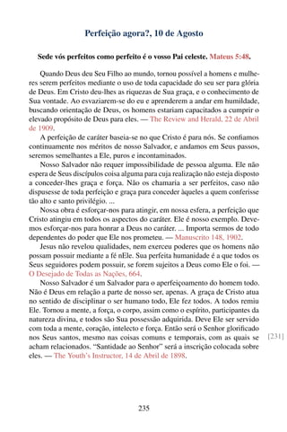 Perfeição agora?, 10 de Agosto

   Sede vós perfeitos como perfeito é o vosso Pai celeste. Mateus 5:48.

    Quando Deus deu Seu Filho ao mundo, tornou possível a homens e mulhe-
res serem perfeitos mediante o uso de toda capacidade do seu ser para glória
de Deus. Em Cristo deu-lhes as riquezas de Sua graça, e o conhecimento de
Sua vontade. Ao esvaziarem-se do eu e aprenderem a andar em humildade,
buscando orientação de Deus, os homens estariam capacitados a cumprir o
elevado propósito de Deus para eles. — The Review and Herald, 22 de Abril
de 1909.
    A perfeição de caráter baseia-se no que Cristo é para nós. Se conﬁamos
continuamente nos méritos de nosso Salvador, e andamos em Seus passos,
seremos semelhantes a Ele, puros e incontaminados.
    Nosso Salvador não requer impossibilidade de pessoa alguma. Ele não
espera de Seus discípulos coisa alguma para cuja realização não esteja disposto
a conceder-lhes graça e força. Não os chamaria a ser perfeitos, caso não
dispusesse de toda perfeição e graça para conceder àqueles a quem conferisse
tão alto e santo privilégio. ...
    Nossa obra é esforçar-nos para atingir, em nossa esfera, a perfeição que
Cristo atingiu em todos os aspectos do caráter. Ele é nosso exemplo. Deve-
mos esforçar-nos para honrar a Deus no caráter. ... Importa sermos de todo
dependentes do poder que Ele nos prometeu. — Manuscrito 148, 1902.
    Jesus não revelou qualidades, nem exerceu poderes que os homens não
possam possuir mediante a fé nEle. Sua perfeita humanidade é a que todos os
Seus seguidores podem possuir, se forem sujeitos a Deus como Ele o foi. —
O Desejado de Todas as Nações, 664.
    Nosso Salvador é um Salvador para o aperfeiçoamento do homem todo.
Não é Deus em relação a parte de nosso ser, apenas. A graça de Cristo atua
no sentido de disciplinar o ser humano todo, Ele fez todos. A todos remiu
Ele. Tornou a mente, a força, o corpo, assim como o espírito, participantes da
natureza divina, e todos são Sua possessão adquirida. Deve Ele ser servido
com toda a mente, coração, intelecto e força. Então será o Senhor gloriﬁcado
nos Seus santos, mesmo nas coisas comuns e temporais, com as quais se             [231]
acham relacionados. “Santidade ao Senhor” será a inscrição colocada sobre
eles. — The Youth’s Instructor, 14 de Abril de 1898.




                                     235
 