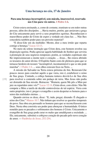 Uma herança no céu, 17 de Janeiro

        Para uma herança incorruptível, sem mácula, imarcescível, reservada
                      nos Céus para vós outros. 1 Pedro 1:4.

           Cristo estava ensinando, e, como de costume, reuniram-se em redor outras
       pessoas, além dos discípulos. ... Havia muitos, porém, que ansiavam a graça
       do Céu unicamente para servir a seus propósitos egoístas. Reconheciam o
       maravilhoso poder de Cristo de expor a verdade em clara luz. ... Não lhes
       concederia também poder para seu proveito material?
           “E disse-Lhe um da multidão: Mestre, dize a meu irmão que reparta
       comigo a herança.” Lucas 12:13.
           No meio da solene instrução que Cristo dera, este homem revelou sua
       disposição egoísta. Podia apreciar aquela habilidade do Senhor que serviria
       à promoção de seus negócios temporais; porém, as verdades espirituais não
       lhe impressionavam a mente nem o coração. ... Jesus... lhe estava abrindo
       os tesouros do amor divino. O Espírito Santo com ele pleiteava para que se
       tornasse herdeiro do tesouro “incorruptível, incontaminável e que se não pode
       murchar”. 1 Pedro 1:4. ... seus olhos estavam ﬁxos na Terra. ...
           A missão do Salvador na Terra estava próxima do ﬁm. Restavam-Lhe
       poucos meses para concluir aquilo a que viera, isto é, estabelecer o reino
       de Sua graça. Contudo, a cobiça humana tentava desviá-Lo de Sua obra
[19]   para resolver a contenda sobre um pedaço de terra. Mas Jesus não podia
       ser distraído de Sua missão. Retrucou: “Homem, quem Me pôs a Mim por
       juiz ou repartidor entre vós?” Lucas 12:14. Cristo disse, com efeito: Não Me
       compete a Mim a tarefa de decidir controvérsias de tal espécie. Viera com
       outro propósito, isto é, pregar o evangelho e assim despertar os homens para o
       senso das realidades eternas. ...
           Quando enviou os doze, disse: “E, indo, pregai, dizendo: É chegado o
       reino dos Céus.” Mateus 10:7. Não tinham que resolver as questões temporais
       do povo. Sua obra era persuadir os homens para que se reconciliassem com
       Deus. Nesta obra consistia seu poder para abençoar a humanidade. O único
       remédio para os pecados e sofrimentos dos homens é Cristo. Unicamente o
       evangelho de Sua graça pode curar os males que amaldiçoam a sociedade. ...
       Ele, unicamente, substitui o cobiçoso coração do pecado pelo novo coração
       de amor. — Parábolas de Jesus, 252-254.




                                            20
 