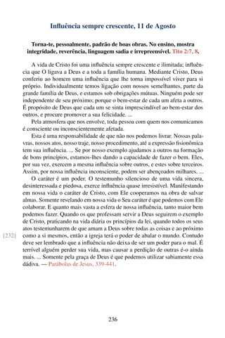 Inﬂuência sempre crescente, 11 de Agosto

           Torna-te, pessoalmente, padrão de boas obras. No ensino, mostra
         integridade, reverência, linguagem sadia e irrepreensível. Tito 2:7, 8.

            A vida de Cristo foi uma inﬂuência sempre crescente e ilimitada; inﬂuên-
        cia que O ligava a Deus e a toda a família humana. Mediante Cristo, Deus
        conferiu ao homem uma inﬂuência que lhe torna impossível viver para si
        próprio. Individualmente temos ligação com nossos semelhantes, parte da
        grande família de Deus, e estamos sob obrigações mútuas. Ninguém pode ser
        independente de seu próximo; porque o bem-estar de cada um afeta a outros.
        É propósito de Deus que cada um se sinta imprescindível ao bem-estar dos
        outros, e procure promover a sua felicidade. ...
            Pela atmosfera que nos envolve, toda pessoa com quem nos comunicamos
        é consciente ou inconscientemente afetada.
            Esta é uma responsabilidade de que não nos podemos livrar. Nossas pala-
        vras, nossos atos, nosso traje, nosso procedimento, até a expressão ﬁsionômica
        tem sua inﬂuência. ... Se por nosso exemplo ajudamos a outros na formação
        de bons princípios, estamos-lhes dando a capacidade de fazer o bem. Eles,
        por sua vez, exercem a mesma inﬂuência sobre outros, e estes sobre terceiros.
        Assim, por nossa inﬂuência inconsciente, podem ser abençoados milhares. ...
            O caráter é um poder. O testemunho silencioso de uma vida sincera,
        desinteressada e piedosa, exerce inﬂuência quase irresistível. Manifestando
        em nossa vida o caráter de Cristo, com Ele cooperamos na obra de salvar
        almas. Somente revelando em nossa vida o Seu caráter é que podemos com Ele
        colaborar. E quanto mais vasta a esfera de nossa inﬂuência, tanto maior bem
        podemos fazer. Quando os que professam servir a Deus seguirem o exemplo
        de Cristo, praticando na vida diária os princípios da lei, quando todos os seus
        atos testemunharem de que amam a Deus sobre todas as coisas e ao próximo
[232]   como a si mesmos, então a igreja terá o poder de abalar o mundo. Contudo
        deve ser lembrado que a inﬂuência não deixa de ser um poder para o mal. É
        terrível alguém perder sua vida, mas causar a perdição de outras é-o ainda
        mais. ... Somente pela graça de Deus é que podemos utilizar sabiamente essa
        dádiva. — Parábolas de Jesus, 339-441.




                                             236
 