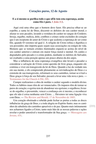 Corações puros, 12 de Agosto

  E a si mesmo se puriﬁca todo o que nEle tem esta esperança, assim
                    como Ele é puro. 1 João 3:3.

    Aqui está uma obra que o homem deve fazer. Ele precisa olhar-se ao
espelho, a santa lei de Deus, discernir os defeitos do seu caráter moral, e
afastar os seus pecados, lavando a vestidura do caráter no sangue do Cordeiro.
Inveja, orgulho, malícia, dolo, conﬂitos e crimes serão excluídos do coração
que é um recipiente do amor de Cristo e que acalenta a esperança de ser como
Ele, quando O veremos tal qual é. A religião de Cristo reﬁna e digniﬁca o
seu possuidor, não importa quais sejam suas associações ou estágio de vida.
Homens que se tornam cristãos iluminados erguem-se acima do nível de
seu caráter anterior e entram em maior força moral e mental. Os caídos e
degradados pelo pecado e o crime podem, mediante os méritos do Salvador,
ser exaltados a uma posição apenas um pouco abaixo da dos anjos.
    Mas a inﬂuência de uma esperança evangélica não levará o pecador a
considerar a salvação de Cristo como questão de livre graça, enquanto ele
continua a viver em transgressão da lei de Deus. Quando a luz da verdade raia
em sua mente, e ele compreende plenamente as reivindicações de Deus e a
extensão de sua transgressão, reformará os seus caminhos, tornar-se-á leal a
Deus graças à força de seu Salvador, passará a levar uma vida nova e pura. —
Testimonies for the Church 4:294, 295.
    Cumpre realizarmos a obra de moldar o caráter segundo o modelo divino.
Todos os hábitos maus têm de ser renunciados. Os impuros têm de tornar-se
puros de coração; o egoísta tem de abandonar seu egoísmo; o orgulhoso, livrar-
se do orgulho; o presumido, vencer a conﬁança em si mesmo, e reconhecer
que ele não é coisa nenhuma sem Cristo. ... Devemos ter uma ligação viva
com Deus. — The Review and Herald, 17 de Novembro de 1885.
    Um coração obstinado e rebelde pode fechar as portas a todas as doces
inﬂuências da graça de Deus, e a toda alegria no Espírito Santo; mas os cami-
nhos da sabedoria são caminhos aprazíveis e de paz. Quanto mais intimamente      [233]
nos acharmos ligados a Cristo, tanto mais hão de as nossas palavras e ações
revelar o poder amorável e transformador de Sua graça. — Mensagens aos
Jovens, 431.




                                    237
 