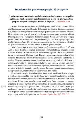 Transformados pela contemplação, 13 de Agosto

        E todos nós, com o rosto desvendado, contemplando, como por espelho,
         a glória do Senhor, somos transformados, de glória em glória, na Sua
            própria imagem, como pelo Senhor, o Espírito. 2 Coríntios 3:18.

            A obra de transformação da impiedade para a santidade é contínua. Dia a
        dia Deus opera para a santiﬁcação do homem, e o homem deve cooperar com
        Ele, desenvolvendo perseverantes esforços para o cultivo de hábitos corretos.
        Deve acrescentar graça à graça; e assim procedendo num plano de adição,
        Deus opera por ele num plano de multiplicação. Nosso Salvador está sempre
        pronto a ouvir e responder à oração do coração contrito, e graça e paz são
        multiplicadas a Seus ﬁéis seguidores. Alegremente lhes concede as bênçãos
        de que necessitam em sua luta contra os males que os cercam.
            João e Judas representam aqueles que professam ser seguidores de Cristo.
        Ambos esses discípulos tiveram as mesmas oportunidades de estudar e seguir
        o divino Modelo. Ambos estiveram intimamente ligados a Jesus e experimen-
        taram o mesmo privilégio de ouvir-Lhe os ensinos. Ambos possuíam sérios
        defeitos de caráter; e ambos tiveram acesso à divina graça que transforma o
        caráter. Mas ao passo que um em humilhação estava aprendendo de Jesus, o
        outro revelava não ser cumpridor da Palavra, mas ouvinte apenas. Um, mor-
        rendo diariamente para o eu e vencendo o pecado, era santiﬁcado pela verdade;
        o outro, resistindo ao poder transformador da graça e condescendendo com
        desejos egoístas, era levado para a escravidão de Satanás.
            Uma transformação de caráter como a que se vê na vida de João é sempre
        o resultado da comunhão com Cristo. Pode haver marcados defeitos na vida de
        um indivíduo; contudo, quando ele se torna um verdadeiro discípulo de Cristo,
        o poder da divina graça transforma-o e santiﬁca-o. Contemplando como num
        espelho a glória do Senhor, é transformado de glória em glória, até alcançar a
[234]   semelhança dAquele a quem adora. ... Deus só pode ser honrado pelos que
        professam crer nEle, quando são conformes à Sua imagem e controlados por
        Seu Espírito. Então, como testemunhas do Salvador podem tornar conhecido
        o que a graça divina fez por eles. — Atos dos Apóstolos, 532, 558, 559.




                                             238
 