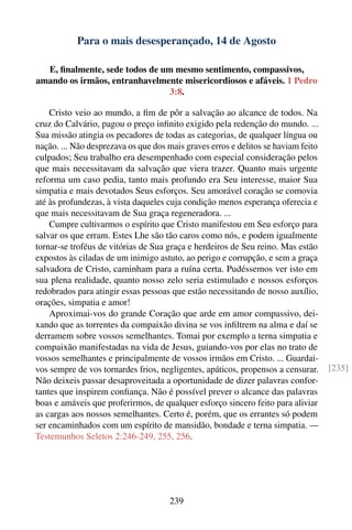 Para o mais desesperançado, 14 de Agosto

  E, ﬁnalmente, sede todos de um mesmo sentimento, compassivos,
amando os irmãos, entranhavelmente misericordiosos e afáveis. 1 Pedro
                                3:8.

    Cristo veio ao mundo, a ﬁm de pôr a salvação ao alcance de todos. Na
cruz do Calvário, pagou o preço inﬁnito exigido pela redenção do mundo. ...
Sua missão atingia os pecadores de todas as categorias, de qualquer língua ou
nação. ... Não desprezava os que dos mais graves erros e delitos se haviam feito
culpados; Seu trabalho era desempenhado com especial consideração pelos
que mais necessitavam da salvação que viera trazer. Quanto mais urgente
reforma um caso pedia, tanto mais profundo era Seu interesse, maior Sua
simpatia e mais devotados Seus esforços. Seu amorável coração se comovia
até às profundezas, à vista daqueles cuja condição menos esperança oferecia e
que mais necessitavam de Sua graça regeneradora. ...
    Cumpre cultivarmos o espírito que Cristo manifestou em Seu esforço para
salvar os que erram. Estes Lhe são tão caros como nós, e podem igualmente
tornar-se troféus de vitórias de Sua graça e herdeiros de Seu reino. Mas estão
expostos às ciladas de um inimigo astuto, ao perigo e corrupção, e sem a graça
salvadora de Cristo, caminham para a ruína certa. Pudéssemos ver isto em
sua plena realidade, quanto nosso zelo seria estimulado e nossos esforços
redobrados para atingir essas pessoas que estão necessitando de nosso auxílio,
orações, simpatia e amor!
    Aproximai-vos do grande Coração que arde em amor compassivo, dei-
xando que as torrentes da compaixão divina se vos inﬁltrem na alma e daí se
derramem sobre vossos semelhantes. Tomai por exemplo a terna simpatia e
compaixão manifestadas na vida de Jesus, guiando-vos por elas no trato de
vossos semelhantes e principalmente de vossos irmãos em Cristo. ... Guardai-
vos sempre de vos tornardes frios, negligentes, apáticos, propensos a censurar.    [235]
Não deixeis passar desaproveitada a oportunidade de dizer palavras confor-
tantes que inspirem conﬁança. Não é possível prever o alcance das palavras
boas e amáveis que proferirmos, de qualquer esforço sincero feito para aliviar
as cargas aos nossos semelhantes. Certo é, porém, que os errantes só podem
ser encaminhados com um espírito de mansidão, bondade e terna simpatia. —
Testemunhos Seletos 2:246-249, 255, 256.




                                     239
 