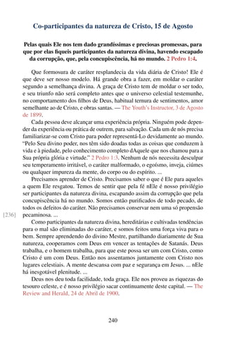 Co-participantes da natureza de Cristo, 15 de Agosto

        Pelas quais Ele nos tem dado grandíssimas e preciosas promessas, para
        que por elas ﬁqueis participantes da natureza divina, havendo escapado
          da corrupção, que, pela concupiscência, há no mundo. 2 Pedro 1:4.

            Que formosura de caráter resplandecia da vida diária de Cristo! Ele é
        que deve ser nosso modelo. Há grande obra a fazer, em moldar o caráter
        segundo a semelhança divina. A graça de Cristo tem de moldar o ser todo,
        e seu triunfo não será completo antes que o universo celestial testemunhe,
        no comportamento dos ﬁlhos de Deus, habitual ternura de sentimentos, amor
        semelhante ao de Cristo, e obras santas. — The Youth’s Instructor, 3 de Agosto
        de 1899.
            Cada pessoa deve alcançar uma experiência própria. Ninguém pode depen-
        der da experiência ou prática de outrem, para salvação. Cada um de nós precisa
        familiarizar-se com Cristo para poder representá-Lo devidamente ao mundo.
        “Pelo Seu divino poder, nos têm sido doadas todas as coisas que conduzem à
        vida e à piedade, pelo conhecimento completo dAquele que nos chamou para a
        Sua própria glória e virtude.” 2 Pedro 1:3. Nenhum de nós necessita desculpar
        seu temperamento irritável, o caráter malformado, o egoísmo, inveja, ciúmes
        ou qualquer impureza da mente, do corpo ou do espírito. ...
            Precisamos aprender de Cristo. Precisamos saber o que é Ele para aqueles
        a quem Ele resgatou. Temos de sentir que pela fé nEle é nosso privilégio
        ser participantes da natureza divina, escapando assim da corrupção que pela
        concupiscência há no mundo. Somos então puriﬁcados de todo pecado, de
        todos os defeitos do caráter. Não precisamos conservar nem uma só propensão
[236]   pecaminosa. ...
            Como participantes da natureza divina, hereditárias e cultivadas tendências
        para o mal são eliminadas do caráter, e somos feitos uma força viva para o
        bem. Sempre aprendendo do divino Mestre, partilhando diariamente de Sua
        natureza, cooperamos com Deus em vencer as tentações de Satanás. Deus
        trabalha, e o homem trabalha, para que este possa ser um com Cristo, como
        Cristo é um com Deus. Então nos assentamos juntamente com Cristo nos
        lugares celestiais. A mente descansa com paz e segurança em Jesus. ... nEle
        há inesgotável plenitude. ...
            Deus nos deu toda facilidade, toda graça. Ele nos proveu as riquezas do
        tesouro celeste, e é nosso privilégio sacar continuamente deste capital. — The
        Review and Herald, 24 de Abril de 1900.



                                             240
 