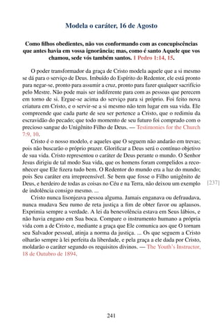 Modela o caráter, 16 de Agosto

 Como ﬁlhos obedientes, não vos conformando com as concupiscências
que antes havia em vossa ignorância; mas, como é santo Aquele que vos
          chamou, sede vós também santos. 1 Pedro 1:14, 15.

    O poder transformador da graça de Cristo modela aquele que a si mesmo
se dá para o serviço de Deus. Imbuído do Espírito do Redentor, ele está pronto
para negar-se, pronto para assumir a cruz, pronto para fazer qualquer sacrifício
pelo Mestre. Não pode mais ser indiferente para com as pessoas que perecem
em torno de si. Ergue-se acima do serviço para si próprio. Foi feito nova
criatura em Cristo, e o servir-se a si mesmo não tem lugar em sua vida. Ele
compreende que cada parte de seu ser pertence a Cristo, que o redimiu da
escravidão do pecado; que todo momento de seu futuro foi comprado com o
precioso sangue do Unigênito Filho de Deus. — Testimonies for the Church
7:9, 10.
    Cristo é o nosso modelo, e aqueles que O seguem não andarão em trevas;
pois não buscarão o próprio prazer. Gloriﬁcar a Deus será o contínuo objetivo
de sua vida. Cristo representou o caráter de Deus perante o mundo. O Senhor
Jesus dirigiu de tal modo Sua vida, que os homens foram compelidos a reco-
nhecer que Ele ﬁzera tudo bem. O Redentor do mundo era a luz do mundo;
pois Seu caráter era irrepreensível. Se bem que fosse o Filho unigênito de
Deus, e herdeiro de todas as coisas no Céu e na Terra, não deixou um exemplo       [237]
de indolência consigo mesmo. ...
    Cristo nunca lisonjeava pessoa alguma. Jamais enganava ou defraudava,
nunca mudava Seu rumo de reta justiça a ﬁm de obter favor ou aplausos.
Exprimia sempre a verdade. A lei da benevolência estava em Seus lábios, e
não havia engano em Sua boca. Compare o instrumento humano a própria
vida com a de Cristo e, mediante a graça que Ele comunica aos que O tornam
seu Salvador pessoal, atinja a norma da justiça. ... Os que seguem a Cristo
olharão sempre à lei perfeita da liberdade, e pela graça a ele dada por Cristo,
moldarão o caráter segundo os requisitos divinos. — The Youth’s Instructor,
18 de Outubro de 1894.




                                     241
 