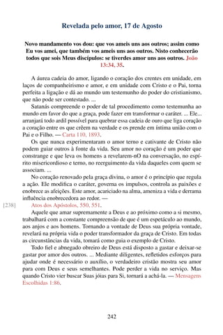 Revelada pelo amor, 17 de Agosto

        Novo mandamento vos dou: que vos ameis uns aos outros; assim como
        Eu vos amei, que também vos ameis uns aos outros. Nisto conhecerão
        todos que sois Meus discípulos: se tiverdes amor uns aos outros. João
                                     13:34, 35.

            A áurea cadeia do amor, ligando o coração dos crentes em unidade, em
        laços de companheirismo e amor, e em unidade com Cristo e o Pai, torna
        perfeita a ligação e dá ao mundo um testemunho do poder do cristianismo,
        que não pode ser contestado. ...
            Satanás compreende o poder de tal procedimento como testemunha ao
        mundo em favor do que a graça, pode fazer em transformar o caráter. ... Ele...
        arranjará todo ardil possível para quebrar essa cadeia de ouro que liga coração
        a coração entre os que crêem na verdade e os prende em íntima união com o
        Pai e o Filho. — Carta 110, 1893.
            Os que nunca experimentaram o amor terno e cativante de Cristo não
        podem guiar outros à fonte da vida. Seu amor no coração é um poder que
        constrange e que leva os homens a revelarem-nO na conversação, no espí-
        rito misericordioso e terno, no reerguimento da vida daqueles com quem se
        associam. ...
            No coração renovado pela graça divina, o amor é o princípio que regula
        a ação. Ele modiﬁca o caráter, governa os impulsos, controla as paixões e
        enobrece as afeições. Este amor, acariciado na alma, ameniza a vida e derrama
        inﬂuência enobrecedora ao redor. —
[238]       Atos dos Apóstolos, 550, 551.
            Aquele que amar supremamente a Deus e ao próximo como a si mesmo,
        trabalhará com a constante compreensão de que é um espetáculo ao mundo,
        aos anjos e aos homens. Tornando a vontade de Deus sua própria vontade,
        revelará na própria vida o poder transformador da graça de Cristo. Em todas
        as circunstâncias da vida, tomará como guia o exemplo de Cristo.
            Todo ﬁel e abnegado obreiro de Deus está disposto a gastar e deixar-se
        gastar por amor dos outros. ... Mediante diligentes, reﬂetidos esforços para
        ajudar onde é necessário o auxílio, o verdadeiro cristão mostra seu amor
        para com Deus e seus semelhantes. Pode perder a vida no serviço. Mas
        quando Cristo vier buscar Suas jóias para Si, tornará a achá-la. — Mensagens
        Escolhidas 1:86.




                                             242
 