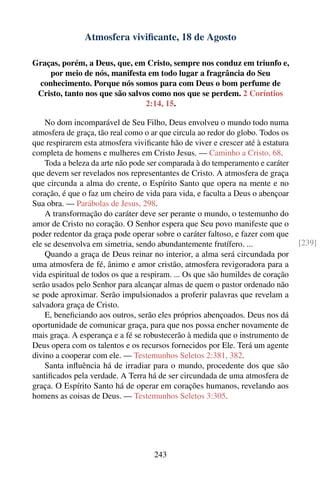 Atmosfera viviﬁcante, 18 de Agosto

Graças, porém, a Deus, que, em Cristo, sempre nos conduz em triunfo e,
    por meio de nós, manifesta em todo lugar a fragrância do Seu
 conhecimento. Porque nós somos para com Deus o bom perfume de
 Cristo, tanto nos que são salvos como nos que se perdem. 2 Coríntios
                                2:14, 15.

    No dom incomparável de Seu Filho, Deus envolveu o mundo todo numa
atmosfera de graça, tão real como o ar que circula ao redor do globo. Todos os
que respirarem esta atmosfera viviﬁcante hão de viver e crescer até à estatura
completa de homens e mulheres em Cristo Jesus. — Caminho a Cristo, 68.
    Toda a beleza da arte não pode ser comparada à do temperamento e caráter
que devem ser revelados nos representantes de Cristo. A atmosfera de graça
que circunda a alma do crente, o Espírito Santo que opera na mente e no
coração, é que o faz um cheiro de vida para vida, e faculta a Deus o abençoar
Sua obra. — Parábolas de Jesus, 298.
    A transformação do caráter deve ser perante o mundo, o testemunho do
amor de Cristo no coração. O Senhor espera que Seu povo manifeste que o
poder redentor da graça pode operar sobre o caráter faltoso, e fazer com que
ele se desenvolva em simetria, sendo abundantemente frutífero. ...               [239]
    Quando a graça de Deus reinar no interior, a alma será circundada por
uma atmosfera de fé, ânimo e amor cristão, atmosfera revigoradora para a
vida espiritual de todos os que a respiram. ... Os que são humildes de coração
serão usados pelo Senhor para alcançar almas de quem o pastor ordenado não
se pode aproximar. Serão impulsionados a proferir palavras que revelam a
salvadora graça de Cristo.
    E, beneﬁciando aos outros, serão eles próprios abençoados. Deus nos dá
oportunidade de comunicar graça, para que nos possa encher novamente de
mais graça. A esperança e a fé se robustecerão à medida que o instrumento de
Deus opera com os talentos e os recursos fornecidos por Ele. Terá um agente
divino a cooperar com ele. — Testemunhos Seletos 2:381, 382.
    Santa inﬂuência há de irradiar para o mundo, procedente dos que são
santiﬁcados pela verdade. A Terra há de ser circundada de uma atmosfera de
graça. O Espírito Santo há de operar em corações humanos, revelando aos
homens as coisas de Deus. — Testemunhos Seletos 3:305.




                                     243
 