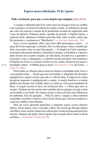 Espera nossa solicitação, 19 de Agosto

         Pedi e recebereis, para que a vossa alegria seja completa. João 16:24.

            A oração é ordenada pelo Céu como meio de alcançar êxito no conﬂito
        com o pecado e no desenvolvimento do caráter cristão. As inﬂuências divinas
        que vêm em resposta à oração da fé produzirão na alma do suplicante tudo
        o que ele pleiteia. Podemos pedir o perdão do pecado, o Espírito Santo, a
        natureza cristã, sabedoria e fortaleza para Sua obra, todos os dons, enﬁm, que
        Ele prometeu, e a promessa é: “Recebereis.” — Atos dos Apóstolos, 564.
            Jesus é nosso ajudador; nEle e por meio dEle precisamos vencer. ... A
        graça de Cristo espera que a soliciteis. Ele vos dará graça e força à medida que
        delas necessiteis, uma vez que Lhas peçais. ... A religião de Cristo sujeitará e
        restringirá toda paixão profana, estimulará à energia, à disciplina e à operosi-
        dade mesmo em assuntos simples, na vida diária, levando-nos a aprender a
        economia, o tato, a abnegação, e a suportar mesmo privações sem murmurar.
        O Espírito de Cristo no coração revelar-se-á no caráter, desenvolverá traços e
[240]   faculdades nobres. “A Minha graça te basta” (2 Coríntios 12:9), diz Cristo. —
        Carta 25, 1882.
            Fazei todos os esforços para conservar aberta a comunhão entre Jesus e
        vossa própria alma. ... Temos que orar em família; e sobretudo não devemos
        negligenciar a oração secreta, pois ela é a vida da alma. É impossível a alma
        prosperar enquanto é negligenciada a oração. A oração familiar e a oração
        pública não bastam. Em solidão, abra-se a alma às vistas perscrutadoras de
        Deus. A oração secreta só deve ser ouvida por Ele — o Deus que ouve as
        orações. Nenhum ouvido curioso deve partilhar dessas petições em que a alma
        assim depõe o seu fardo. Na oração secreta a alma está livre das inﬂuências
        do ambiente, livre da agitação. ... Pela fé calma e singela a alma entretém
        comunhão com Deus e absorve raios de luz divina que a devem fortalecer e
        suster no conﬂito contra Satanás. ...
            Orai em vosso aposento particular; e enquanto seguis vossos afazeres
        diários, elevai muitas vezes o coração a Deus. Era assim que Enoque andava
        com Deus. Essas orações silenciosas sobem para o trono da graça qual precioso
        incenso. Satanás não pode vencer aquele cujo coração deste modo se ﬁrma
        em Deus. — Caminho a Cristo, 98, 99.




                                             244
 