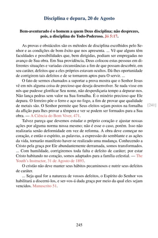 Disciplina e depura, 20 de Agosto

  Bem-aventurado é o homem a quem Deus disciplina; não desprezes,
            pois, a disciplina do Todo-Poderoso. Jó 5:17.

    As provas e obstáculos são os métodos de disciplina escolhidos pelo Se-
nhor e as condições de bom êxito que nos apresenta. ... Vê que alguns têm
faculdades e possibilidades que, bem dirigidas, podiam ser empregadas no
avanço de Sua obra. Em Sua providência, Deus colocou estas pessoas em di-
ferentes situações e variadas circunstâncias a ﬁm de que possam descobrir, em
seu caráter, defeitos que a eles próprios estavam ocultos. Dá-lhes oportunidade
de corrigirem tais defeitos e de se tornarem aptos para O servir. ...
    O fato de sermos chamados a suportar a prova mostra que o Senhor Jesus
vê em nós alguma coisa de precioso que deseja desenvolver. Se nada visse em
nós que pudesse gloriﬁcar Seu nome, não desperdiçaria tempo a depurar-nos.
Não lança pedras sem valor na Sua fornalha. É o minério precioso que Ele
depura. O ferreiro põe o ferro e aço no fogo, a ﬁm de provar que qualidade
de metais são. O Senhor permite que Seus eleitos sejam postos na fornalha         [241]
da aﬂição para lhes provar a têmpera e ver se podem ser formados para a Sua
obra. — A Ciência do Bom Viver, 471.
    Talvez pareça que devemos estudar o próprio coração e ajustar nossas
ações por alguma norma nossa mesmo; não é esse o caso, porém. Isso não
realizaria senão deformidade em vez de reforma. A obra deve começar no
coração, e então o espírito, as palavras, a expressão do semblante e as ações
da vida, tornarão manifesto haver-se realizado uma mudança. Conhecendo a
Cristo pela graça por Ele abundantemente derramada, somos transformados.
... Com humildade, corrigiremos toda falta e defeito de caráter; por estar
Cristo habitando no coração, somos adaptados para a família celestial. — The
Youth’s Instructor, 31 de Agosto de 1893.
    O cristão não deve manter seus hábitos pecaminosos e nutrir seus defeitos
de caráter.
    ... Seja qual for a natureza de vossos defeitos, o Espírito do Senhor vos
habilitará a discerni-los, e ser-vos-á dada graça por meio da qual eles sejam
vencidos. Manuscrito 51.




                                     245
 
