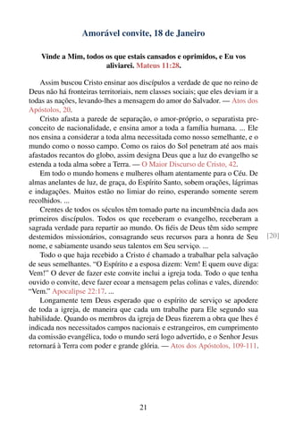 Amorável convite, 18 de Janeiro

    Vinde a Mim, todos os que estais cansados e oprimidos, e Eu vos
                       aliviarei. Mateus 11:28.

    Assim buscou Cristo ensinar aos discípulos a verdade de que no reino de
Deus não há fronteiras territoriais, nem classes sociais; que eles deviam ir a
todas as nações, levando-lhes a mensagem do amor do Salvador. — Atos dos
Apóstolos, 20.
    Cristo afasta a parede de separação, o amor-próprio, o separatista pre-
conceito de nacionalidade, e ensina amor a toda a família humana. ... Ele
nos ensina a considerar a toda alma necessitada como nosso semelhante, e o
mundo como o nosso campo. Como os raios do Sol penetram até aos mais
afastados recantos do globo, assim designa Deus que a luz do evangelho se
estenda a toda alma sobre a Terra. — O Maior Discurso de Cristo, 42.
    Em todo o mundo homens e mulheres olham atentamente para o Céu. De
almas anelantes de luz, de graça, do Espírito Santo, sobem orações, lágrimas
e indagações. Muitos estão no limiar do reino, esperando somente serem
recolhidos. ...
    Crentes de todos os séculos têm tomado parte na incumbência dada aos
primeiros discípulos. Todos os que receberam o evangelho, receberam a
sagrada verdade para repartir ao mundo. Os ﬁéis de Deus têm sido sempre
destemidos missionários, consagrando seus recursos para a honra de Seu           [20]
nome, e sabiamente usando seus talentos em Seu serviço. ...
    Todo o que haja recebido a Cristo é chamado a trabalhar pela salvação
de seus semelhantes. “O Espírito e a esposa dizem: Vem! E quem ouve diga:
Vem!” O dever de fazer este convite inclui a igreja toda. Todo o que tenha
ouvido o convite, deve fazer ecoar a mensagem pelas colinas e vales, dizendo:
“Vem.” Apocalipse 22:17. ...
    Longamente tem Deus esperado que o espírito de serviço se apodere
de toda a igreja, de maneira que cada um trabalhe para Ele segundo sua
habilidade. Quando os membros da igreja de Deus ﬁzerem a obra que lhes é
indicada nos necessitados campos nacionais e estrangeiros, em cumprimento
da comissão evangélica, todo o mundo será logo advertido, e o Senhor Jesus
retornará à Terra com poder e grande glória. — Atos dos Apóstolos, 109-111.




                                     21
 