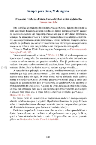 Sempre para cima, 21 de Agosto

             Ora, como recebestes Cristo Jesus, o Senhor, assim andai nEle.
                                   Colossences 2:6.

            Isto signiﬁca que tendes de estudar a vida de Cristo. Tendes de estudá-la
        com tanto mais diligência do que estudais os ramos comuns do saber, quanto
        os interesses eternos são mais importantes do que as atividades temporais,
        terrenas. Se apreciais o valor e o caráter sagrado das coisas eternas, emprega-
        reis vossos pensamentos mais perspicazes, vossas melhores energias, para a
        solução do problema que envolve vosso bem-estar eterno; pois qualquer outro
        interesse se reduz a uma insigniﬁcância em comparação com aquele.
            Tendes o Modelo: Cristo Jesus; segui os Seus passos. — Fundamentos da
        Educação Cristã, 303.
            “Acrescentai à vossa fé a virtude.” 2 Pedro 1:5. Não há nenhuma promessa
        àquele que é retrógrado. Em seu testemunho, o apóstolo visa estimular os
        crentes ao adiantamento em graça e santidade. Eles já professam viver a
        verdade, têm certo conhecimento da fé preciosa, foram feitos participantes da
[242]   natureza divina. Se aí se detêm, todavia, perdem a graça recebida. ...
            A verdade é um princípio ativo, atuante, moldando o coração e a vida de
        maneira que haja constante ascensão. ... Em todo degrau a subir, a vontade
        adquire nova fonte de ação. O tônus moral vai-se tornando mais como a
        mente e o caráter de Cristo. O cristão progressivo possui graça e amor que
        excedem ao conhecimento, pois a visão divina do caráter de Cristo apodera-se
        profundamente de seus afetos. A glória de Deus, revelada no topo da escada,
        só pode ser apreciada pelo que a vai galgando progressivamente, que sempre
        é atraído para mais alto, a mais nobres objetivos revelados por Cristo. —
        Manuscrito 13, 1884.
            Os passos rumo ao Céu devem ser dados um de cada vez; cada passo para
        a frente fortalece-nos para o seguinte. O poder transformador da graça de Deus
        sobre o coração humano é obra que somente poucos compreendem, porque
        são demasiado indolentes para fazer o necessário esforço. ...
            Está além do poder do homem conceber as altas e nobres possibilidades
        dentro do seu alcance, se combinar o esforço humano com a graça de Deus,
        que é a Fonte de toda sabedoria e poder. E há para além um eterno peso de
        glória. — Testimonies for the Church 4:444-446.




                                             246
 