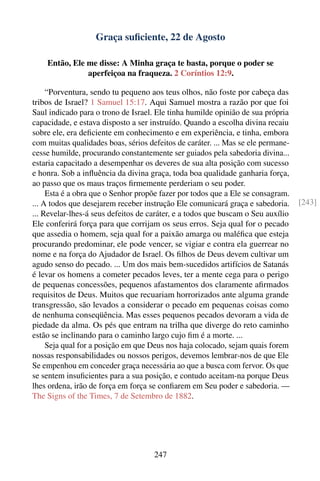 Graça suﬁciente, 22 de Agosto

    Então, Ele me disse: A Minha graça te basta, porque o poder se
               aperfeiçoa na fraqueza. 2 Coríntios 12:9.

     “Porventura, sendo tu pequeno aos teus olhos, não foste por cabeça das
tribos de Israel? 1 Samuel 15:17. Aqui Samuel mostra a razão por que foi
Saul indicado para o trono de Israel. Ele tinha humilde opinião de sua própria
capacidade, e estava disposto a ser instruído. Quando a escolha divina recaiu
sobre ele, era deﬁciente em conhecimento e em experiência, e tinha, embora
com muitas qualidades boas, sérios defeitos de caráter. ... Mas se ele permane-
cesse humilde, procurando constantemente ser guiados pela sabedoria divina...
estaria capacitado a desempenhar os deveres de sua alta posição com sucesso
e honra. Sob a inﬂuência da divina graça, toda boa qualidade ganharia força,
ao passo que os maus traços ﬁrmemente perderiam o seu poder.
     Esta é a obra que o Senhor propõe fazer por todos que a Ele se consagram.
... A todos que desejarem receber instrução Ele comunicará graça e sabedoria.     [243]
... Revelar-lhes-á seus defeitos de caráter, e a todos que buscam o Seu auxílio
Ele conferirá força para que corrijam os seus erros. Seja qual for o pecado
que assedia o homem, seja qual for a paixão amarga ou maléﬁca que esteja
procurando predominar, ele pode vencer, se vigiar e contra ela guerrear no
nome e na força do Ajudador de Israel. Os ﬁlhos de Deus devem cultivar um
agudo senso do pecado. ... Um dos mais bem-sucedidos artifícios de Satanás
é levar os homens a cometer pecados leves, ter a mente cega para o perigo
de pequenas concessões, pequenos afastamentos dos claramente aﬁrmados
requisitos de Deus. Muitos que recuariam horrorizados ante alguma grande
transgressão, são levados a considerar o pecado em pequenas coisas como
de nenhuma conseqüência. Mas esses pequenos pecados devoram a vida de
piedade da alma. Os pés que entram na trilha que diverge do reto caminho
estão se inclinando para o caminho largo cujo ﬁm é a morte. ...
     Seja qual for a posição em que Deus nos haja colocado, sejam quais forem
nossas responsabilidades ou nossos perigos, devemos lembrar-nos de que Ele
Se empenhou em conceder graça necessária ao que a busca com fervor. Os que
se sentem insuﬁcientes para a sua posição, e contudo aceitam-na porque Deus
lhes ordena, irão de força em força se conﬁarem em Seu poder e sabedoria. —
The Signs of the Times, 7 de Setembro de 1882.




                                     247
 