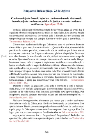 Enquanto dura a graça, 23 de Agosto

         Continue o injusto fazendo injustiça, continue o imundo ainda sendo
         imundo; o justo continue na prática da justiça, e o santo continue a
                            santiﬁcar-se. Apocalipse 22:11.

            Todas as coisas que o homem desfruta lhe advêm da graça de Deus. Ele é
        o grande e bondoso Despenseiro de todos os benefícios. Seu amor se revela
        nas abundantes providências que tomou para o homem. Ele nos concede um
        tempo de graça em que nos cumpre formar o caráter para a eternidade. —
        Testemunhos Seletos 3:36.
            Cremos sem nenhuma dúvida que Cristo está para vir em breve. Isto não
        é uma fábula para nós; é uma realidade. ... Quando Ele vier, não nos há de
        puriﬁcar de nossos pecados, remover de nós os defeitos que há em nosso
        caráter, ou curar-nos das fraquezas de nosso gênio e disposição. Se acaso
[244]   esta obra houver de ser efetuada em nós, sê-lo-á totalmente antes daquela
        ocasião. Quando o Senhor vier, os que são santos serão santos ainda. Os que
        houverem conservado o corpo e o espírito em santidade, em santiﬁcação e
        honra, receberão então o toque ﬁnal da imortalidade. Mas os que são injustos,
        não santiﬁcados e sujos, assim permanecerão para sempre. Nenhuma obra se
        fará então por eles para lhes tirar os defeitos, e dar-lhes um caráter santo. Então
        o Reﬁnador não Se assentará para prosseguir em Seu processo de puriﬁcação,
        e para remover-lhes os pecados e a corrupção. Tudo isto deve ser feito nestas
        horas da graça. É agora que esta obra deve ser feita por nós. — Testemunhos
        Seletos 1:181, 182.
            Durante o tempo da graça de Deus, esta é oferecida a toda a humani-
        dade. Mas, se os homens desperdiçam as oportunidades na satisfação própria,
        afastam-se da vida eterna. Não lhes será concedida nova oportunidade. Por
        sua própria escolha cavaram entre eles e Deus um abismo intransponível. —
        Parábolas de Jesus, 260.
            Muitos estão enganando a si mesmos por pensar que o caráter será trans-
        formado na vinda de Cristo, mas não haverá conversão de coração em Seu
        aparecimento. Temos que nos arrepender de nossos defeitos de caráter aqui,
        e pela graça de Cristo precisamos vencê-los enquanto dura a graça. Este é o
        lugar para nos prepararmos para a família do Alto. — O Lar Adventista, 319.
            A graça está quase no ﬁm. ... Preparai-vos! Preparai-vos! Trabalhai en-
        quanto é dia, pois a noite vem, quando ninguém pode trabalhar. — Testimonies
        for the Church 2:401.



                                               248
 