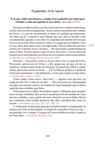 O galardão, 24 de Agosto

 E eis que venho sem demora, e comigo está o galardão que tenho para
      retribuir a cada um segundo as suas obras. Apocalipse 22:12.

    Em Sua providência divina, por Seu imerecido favor, o Senhor ordenou que
as boas obras fossem recompensadas. Somos aceitos unicamente pelos méritos
de Cristo; e os atos de misericórdia, os feitos de caridade que praticamos,
são frutos da fé; e tornam-se uma bênção para nós; pois os homens serão
recompensados segundo as suas obras. É a fragrância dos méritos de Cristo que
torna as nossas boas obras aceitáveis a Deus, e é a graça que nos habilita a fazer
as boas obras pelas quais somos recompensados. Nossas obras não possuem              [245]
méritos em si mesmas ou de si mesmas. ... Não merecemos agradecimentos da
parte de Deus. Fizemos apenas o que era nosso dever fazer, e nossas obras não
podiam haver sido praticadas nas forças de nossa própria natureza pecaminosa.
— The Review and Herald, 29 de Janeiro de 1895.
    Devemos... acrescentar a todas as nossas obras a luz e a graça de Cristo.
Precisamos apossar-nos de Cristo e a Ele apegar-nos até que em nós se
manifeste o poder transformador da Sua graça: Se quisermos reﬂetir o caráter
divino, precisamos ter fé em Cristo. ... A fé na Palavra de Deus e o poder de
Cristo para transformar a vida habilitarão o crente para realizar as Suas obras.
— Testemunhos Seletos 3:426.
    Cristo conﬁa a Seus servos “Seus bens” — alguma coisa que deve ser
usada para Ele. Dá “a cada um sua obra”. ... Tão certo como nos está preparado
um lugar nas mansões celestes, há também um lugar designado aqui na Terra,
onde devemos trabalhar para Deus.
    Cristo pagou nosso salário, Seu próprio sangue e sofrimento, para assegurar
nosso serviço voluntário. Veio ao nosso mundo para dar um exemplo de como
devemos trabalhar, e que espírito devemos introduzir em nossa labuta. Deseja
que estudemos como melhor promover Sua obra e gloriﬁcar Seu nome no
mundo. — Parábolas de Jesus, 326, 327, 330, 331.
    A santiﬁcação da alma pela operação do Espírito Santo é a implantação da
natureza de Cristo na humanidade. A religião do evangelho é Cristo na vida —
um princípio vivo e atuante. É a graça de Cristo revelada no caráter e expressa
em boas obras. — Parábolas de Jesus, 384.




                                       249
 