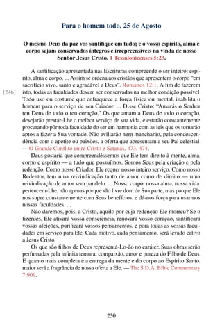 Para o homem todo, 25 de Agosto

        O mesmo Deus da paz vos santiﬁque em tudo; e o vosso espírito, alma e
         corpo sejam conservados íntegros e irrepreensíveis na vinda de nosso
                     Senhor Jesus Cristo. 1 Tessalonicenses 5:23.

            A santiﬁcação apresentada nas Escrituras compreende o ser inteiro: espí-
        rito, alma e corpo. ... Assim se ordena aos cristãos que apresentem o corpo “em
        sacrifício vivo, santo e agradável a Deus”. Romanos 12:1. A ﬁm de fazerem
[246]   isto, todas as faculdades devem ser conservadas na melhor condição possível.
        Todo uso ou costume que enfraquece a força física ou mental, inabilita o
        homem para o serviço de seu Criador. ... Disse Cristo: “Amarás o Senhor
        teu Deus de todo o teu coração.” Os que amam a Deus de todo o coração,
        desejarão prestar-Lhe o melhor serviço de sua vida, e estarão constantemente
        procurando pôr toda faculdade do ser em harmonia com as leis que os tornarão
        aptos a fazer a Sua vontade. Não aviltarão nem mancharão, pela condescen-
        dência com o apetite ou paixões, a oferta que apresentam a seu Pai celestial.
        — O Grande Conﬂito entre Cristo e Satanás, 473, 474.
            Deus gostaria que compreendêssemos que Ele tem direito à mente, alma,
        corpo e espírito — a tudo que possuímos. Somos Seus pela criação e pela
        redenção. Como nosso Criador, Ele requer nosso inteiro serviço. Como nosso
        Redentor, tem uma reivindicação tanto de amor como de direito — uma
        reivindicação de amor sem paralelo. ... Nosso corpo, nossa alma, nossa vida,
        pertencem-Lhe, não apenas porque são livre dom de Sua parte, mas porque Ele
        nos supre constantemente com Seus benefícios, e dá-nos força para usarmos
        nossas faculdades. ...
            Não daremos, pois, a Cristo, aquilo por cuja redenção Ele morreu? Se o
        ﬁzerdes, Ele ativará vossa consciência, renovará vosso coração, santiﬁcará
        vossas afeições, puriﬁcará vossos pensamentos, e porá todas as vossas facul-
        dades em serviço para Ele. Cada motivo, cada pensamento, será levado cativo
        a Jesus Cristo.
            Os que são ﬁlhos de Deus representá-Lo-ão no caráter. Suas obras serão
        perfumadas pela inﬁnita ternura, compaixão, amor e pureza do Filho de Deus.
        E quanto mais completa é a entrega da mente e do corpo ao Espírito Santo,
        maior será a fragrância de nossa oferta a Ele. — The S.D.A. Bible Commentary
        7:909.




                                             250
 