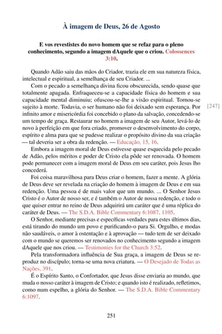 À imagem de Deus, 26 de Agosto

      E vos revestistes do novo homem que se refaz para o pleno
  conhecimento, segundo a imagem dAquele que o criou. Colossences
                                 3:10.

    Quando Adão saiu das mãos do Criador, trazia ele em sua natureza física,
intelectual e espiritual, a semelhança de seu Criador. ...
    Com o pecado a semelhança divina ﬁcou obscurecida, sendo quase que
totalmente apagada. Enfraqueceu-se a capacidade física do homem e sua
capacidade mental diminuiu; ofuscou-se-lhe a visão espiritual. Tornou-se
sujeito à morte. Todavia, o ser humano não foi deixado sem esperança. Por        [247]
inﬁnito amor e misericórdia foi concebido o plano da salvação, concedendo-se
um tempo de graça. Restaurar no homem a imagem de seu Autor, levá-lo de
novo à perfeição em que fora criado, promover o desenvolvimento do corpo,
espírito e alma para que se pudesse realizar o propósito divino da sua criação
— tal deveria ser a obra da redenção. — Educação, 15, 16.
    Embora a imagem moral de Deus estivesse quase esquecida pelo pecado
de Adão, pelos méritos e poder de Cristo ela pôde ser renovada. O homem
pode permanecer com a imagem moral de Deus em seu caráter, pois Jesus lho
concederá.
    Foi coisa maravilhosa para Deus criar o homem, fazer a mente. A glória
de Deus deve ser revelada na criação do homem à imagem de Deus e em sua
redenção. Uma pessoa é de mais valor que um mundo. ... O Senhor Jesus
Cristo é o Autor de nosso ser, e é também o Autor de nossa redenção, e todo o
que quiser entrar no reino de Deus adquirirá um caráter que é uma réplica do
caráter de Deus. — The S.D.A. Bible Commentary 6:1087, 1105.
    O Senhor, mediante precisas e especíﬁcas verdades para estes últimos dias,
está tirando do mundo um povo e puriﬁcando-o para Si. Orgulho, e modas
não saudáveis, o amor à ostentação e à aprovação — tudo tem de ser deixado
com o mundo se queremos ser renovados no conhecimento segundo a imagem
dAquele que nos criou. — Testimonies for the Church 3:52.
    Pela transformadora inﬂuência de Sua graça, a imagem de Deus se re-
produz no discípulo; torna-se uma nova criatura. — O Desejado de Todas as
Nações, 391.
    É o Espírito Santo, o Confortador, que Jesus disse enviaria ao mundo, que
muda o nosso caráter à imagem de Cristo; e quando isto é realizado, reﬂetimos,
como num espelho, a glória do Senhor. — The S.D.A. Bible Commentary
6:1097.


                                     251
 